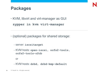Packages

     •   KVM, libvirt and virt-manager as GUI
         zypper in kvm virt-manager


     •   (optional) packages for shared storage:

          –   server: iscsitarget
          –   KVM hosts: open-iscsi, ocfs2-tools,
              ocfs2-tools-o2cb
              or
          –   KVM hosts: drbd, drbd-kmp-default

20   © Novell, Inc. All rights reserved.
 