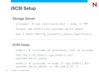 iSCSI Setup

     •   Storage Server:
             storage:~ # cat /etc/ietd.conf | grep -v "#"
             Target iqn.2009-11.b1-systems.de:lv_share
             Lun 0 Path=/dev/vg_system/lv_share,Type=fileio


     •   KVM Hosts:
             node1:~ # iscsiadm -m discovery -tst -p storage
             192.168.2.35:3260,1 iqn.2009-11.b1-
             systems.de:lv_share
             node1:~ # iscsiadm -m node -T iqn.2009-11.b1-
             systems.de:lv_share -p 192.168.2.35 -l
21   © Novell, Inc. All rights reserved.
 