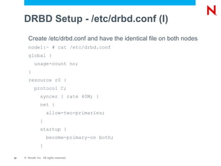 DRBD Setup - /etc/drbd.conf (I)
        Create /etc/drbd.conf and have the identical file on both nodes
        node1:~ # cat /etc/drbd.conf
        global {
             usage-count no;
        }
        resource r0 {
             protocol C;
                  syncer { rate 40M; }
                  net {
                       allow-two-primaries;
                  }
                  startup {
                       become-primary-on both;
                  }

22   © Novell, Inc. All rights reserved.
 