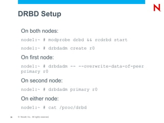 DRBD Setup

        On both nodes:
        node1:~ # modprobe drbd && rcdrbd start
        node1:~ # drbdadm create r0

        On first node:
        node1:~ # drbdadm -- --overwrite-data-of-peer
        primary r0

        On second node:
        node1:~ # drbdadm primary r0

        On either node:
        node1:~ # cat /proc/drbd
24   © Novell, Inc. All rights reserved.
 