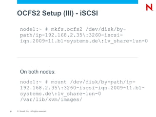 OCFS2 Setup (III) - iSCSI

        node1:~ # mkfs.ocfs2 /dev/disk/by-
        path/ip-192.168.2.35:3260-iscsi-
        iqn.2009-11.b1-systems.de:lv_share-lun-0




        On both nodes:
        node1:~ # mount /dev/disk/by-path/ip-
        192.168.2.35:3260-iscsi-iqn.2009-11.b1-
        systems.de:lv_share-lun-0
        /var/lib/kvm/images/

27   © Novell, Inc. All rights reserved.
 