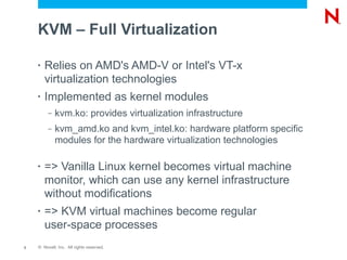KVM – Full Virtualization

    •   Relies on AMD's AMD-V or Intel's VT-x
        virtualization technologies
    •   Implemented as kernel modules
         –   kvm.ko: provides virtualization infrastructure
         –   kvm_amd.ko and kvm_intel.ko: hardware platform specific
             modules for the hardware virtualization technologies

    •   => Vanilla Linux kernel becomes virtual machine
        monitor, which can use any kernel infrastructure
        without modifications
    •   => KVM virtual machines become regular
        user-space processes
3   © Novell, Inc. All rights reserved.
 