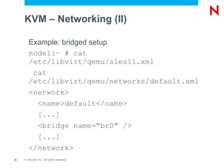 KVM – Networking (II)

        Example: bridged setup
        node1:~ # cat
        /etc/libvirt/qemu/sles11.xml
         cat
        /etc/libvirt/qemu/networks/default.xml
        <network>
          <name>default</name>
          [...]
          <bridge name="br0" />
          [...]
        </network>
33   © Novell, Inc. All rights reserved.
 