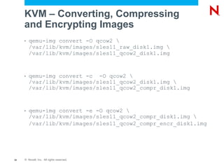 KVM – Converting, Compressing
     and Encrypting Images
     •   qemu-img convert -O qcow2 
         /var/lib/kvm/images/sles11_raw_disk1.img 
         /var/lib/kvm/images/sles11_qcow2_disk1.img



     •   qemu-img convert -c -O qcow2 
         /var/lib/kvm/images/sles11_qcow2_disk1.img 
         /var/lib/kvm/images/sles11_qcow2_compr_disk1.img



     •   qemu-img convert -e -O qcow2 
         /var/lib/kvm/images/sles11_qcow2_compr_disk1.img 
         /var/lib/kvm/images/sles11_qcow2_compr_encr_disk1.img




35   © Novell, Inc. All rights reserved.
 