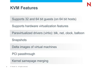 KVM Features

       Supports 32 and 64 bit guests (on 64 bit hosts)

       Supports hardware virtualization features

       Paravirtualized drivers (virtio): blk, net, clock, balloon

       Snapshots

       Delta images of virtual machines

       PCI passthrough

       Kernel samepage merging
8   © Novell, Inc. All rights reserved.
 