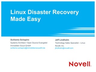 Linux Disaster Recovery
Made Easy


Schlomo Schapiro                             Jeff Lindholm
Systems Architect / Open Source Evangelist   Technology Sales Specialist – Linux
Immobilien Scout GmbH                        Novell, Inc.
schlomo.schapiro@immobilienscout24.de        jlindholm@novell.com
 