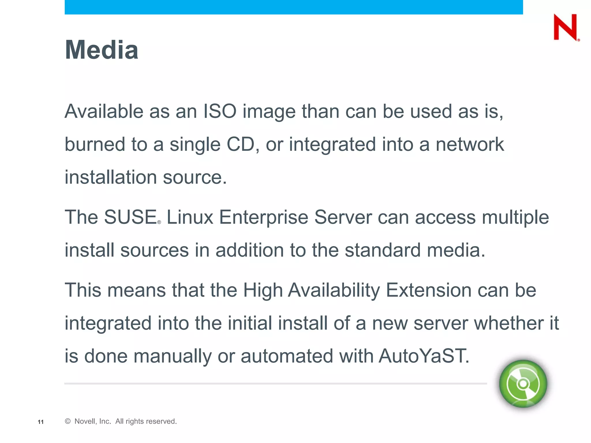 Media

     Available as an ISO image than can be used as is,
     burned to a single CD, or integrated into a network
     installation source.

     The SUSE Linux Enterprise Server can access multiple
                                 ®




     install sources in addition to the standard media.

     This means that the High Availability Extension can be
     integrated into the initial install of a new server whether it
     is done manually or automated with AutoYaST.


11   © Novell, Inc. All rights reserved.
 