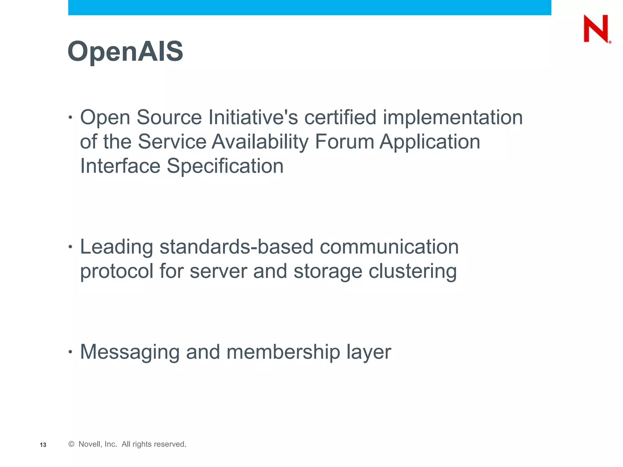 OpenAIS

     •   Open Source Initiative's certified implementation
         of the Service Availability Forum Application
         Interface Specification


     •   Leading standards-based communication
         protocol for server and storage clustering


     •   Messaging and membership layer



13   © Novell, Inc. All rights reserved.
 