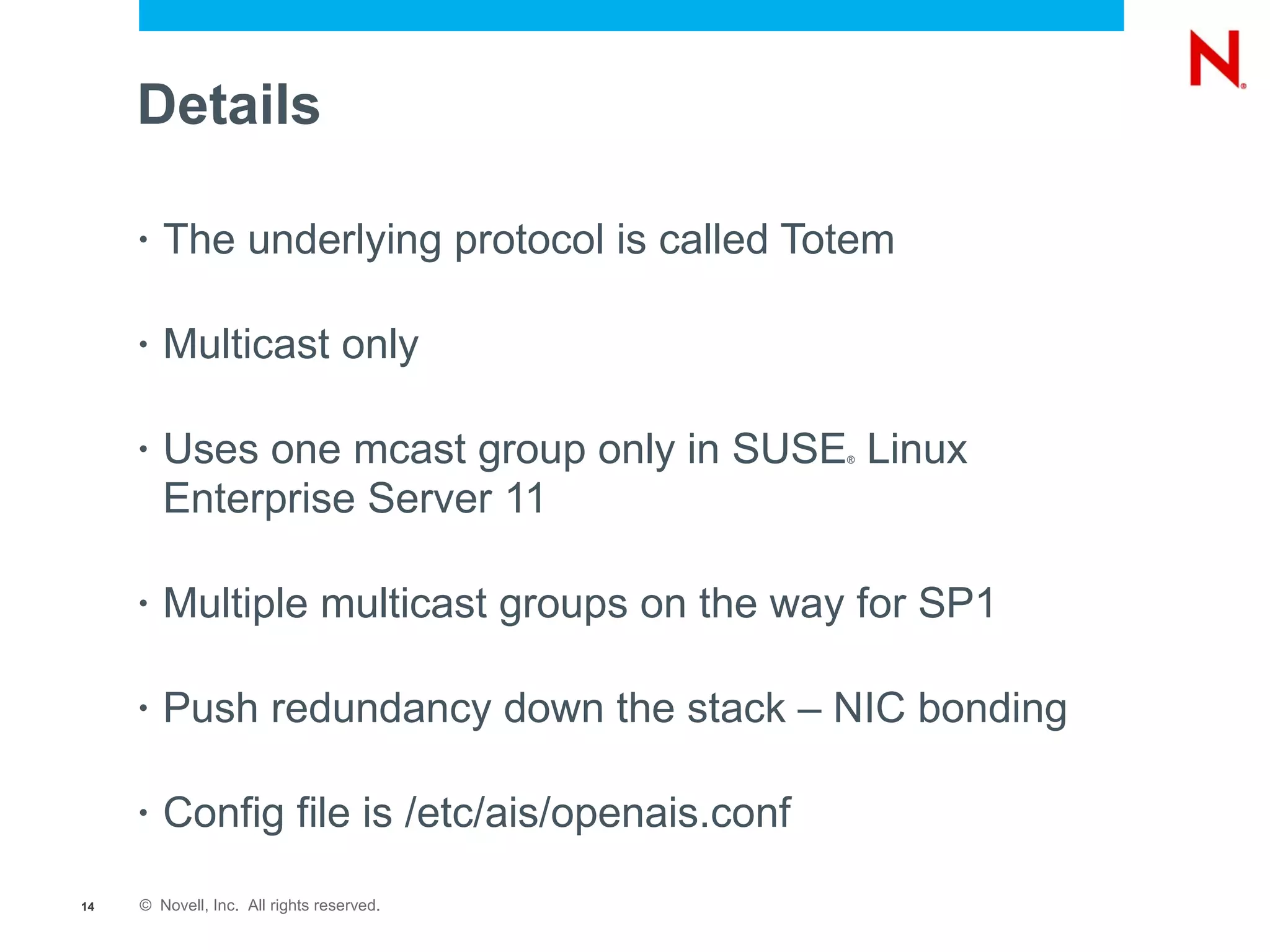 Details

     •   The underlying protocol is called Totem

     •   Multicast only

     •   Uses one mcast group only in SUSE Linux®



         Enterprise Server 11

     •   Multiple multicast groups on the way for SP1

     •   Push redundancy down the stack – NIC bonding

     •   Config file is /etc/ais/openais.conf
14   © Novell, Inc. All rights reserved.
 
