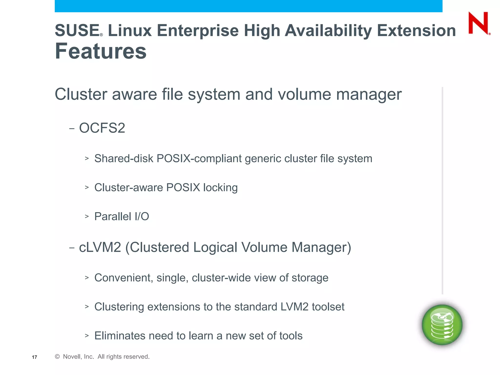 SUSE Linux Enterprise High Availability Extension
                     ®




     Features
     Cluster aware file system and volume manager
          –   OCFS2

               >   Shared-disk POSIX-compliant generic cluster file system

               >   Cluster-aware POSIX locking

               >   Parallel I/O

          –   cLVM2 (Clustered Logical Volume Manager)

               >   Convenient, single, cluster-wide view of storage

               >   Clustering extensions to the standard LVM2 toolset

               >   Eliminates need to learn a new set of tools
17   © Novell, Inc. All rights reserved.
 