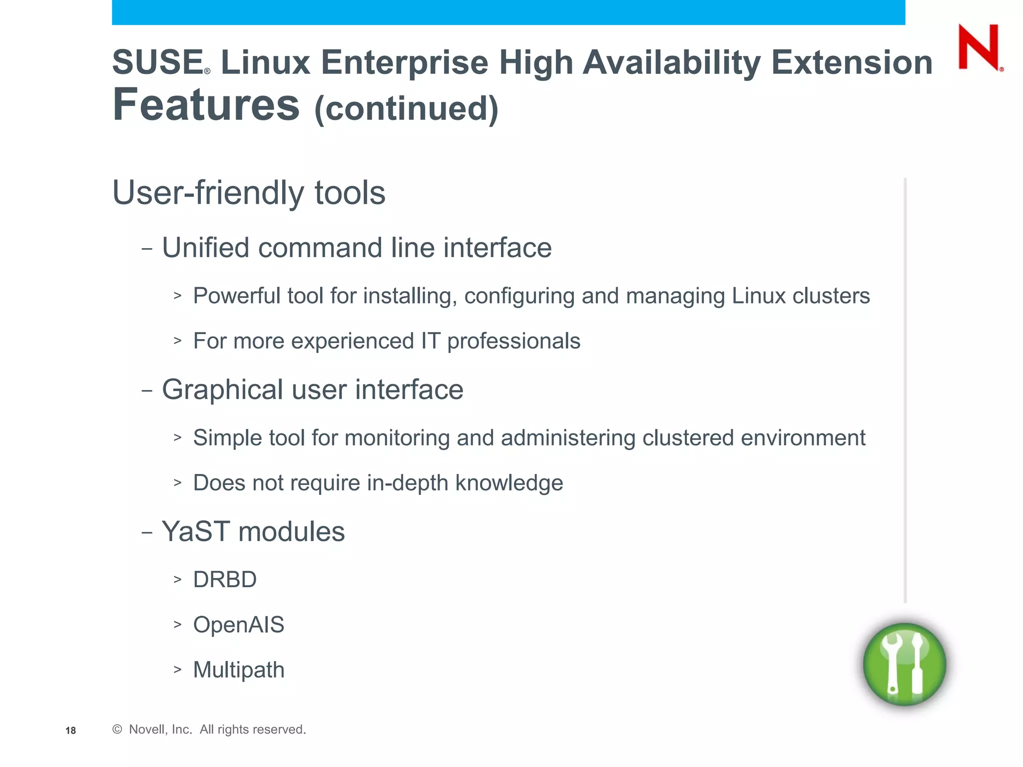 SUSE Linux Enterprise High Availability Extension
                     ®




     Features (continued)
     User-friendly tools
          –   Unified command line interface
               >   Powerful tool for installing, configuring and managing Linux clusters
               >   For more experienced IT professionals

          –   Graphical user interface
               >   Simple tool for monitoring and administering clustered environment
               >   Does not require in-depth knowledge

          –   YaST modules
               >   DRBD
               >   OpenAIS
               >   Multipath

18   © Novell, Inc. All rights reserved.
 