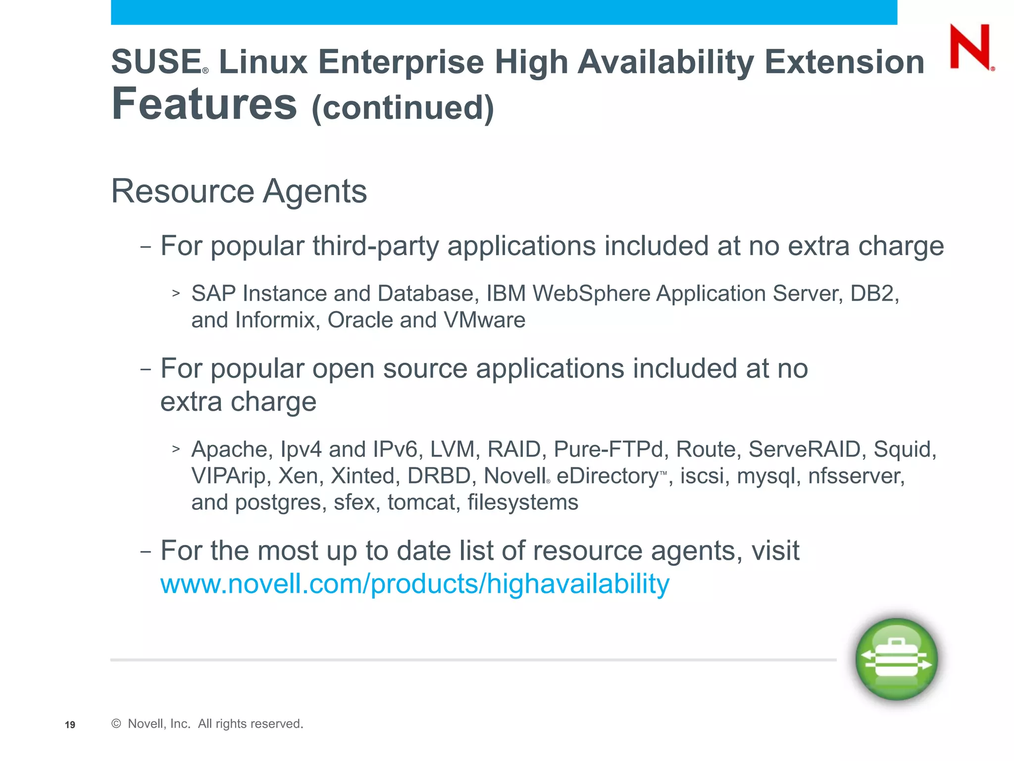SUSE Linux Enterprise High Availability Extension
                     ®




     Features (continued)
     Resource Agents
          –   For popular third-party applications included at no extra charge
               >   SAP Instance and Database, IBM WebSphere Application Server, DB2,
                   and Informix, Oracle and VMware

          –   For popular open source applications included at no
              extra charge
               >   Apache, Ipv4 and IPv6, LVM, RAID, Pure-FTPd, Route, ServeRAID, Squid,
                   VIPArip, Xen, Xinted, DRBD, Novell eDirectory , iscsi, mysql, nfsserver,
                                                     ®
                                                                ™


                   and postgres, sfex, tomcat, filesystems

          –   For the most up to date list of resource agents, visit
              www.novell.com/products/highavailability



19   © Novell, Inc. All rights reserved.
 