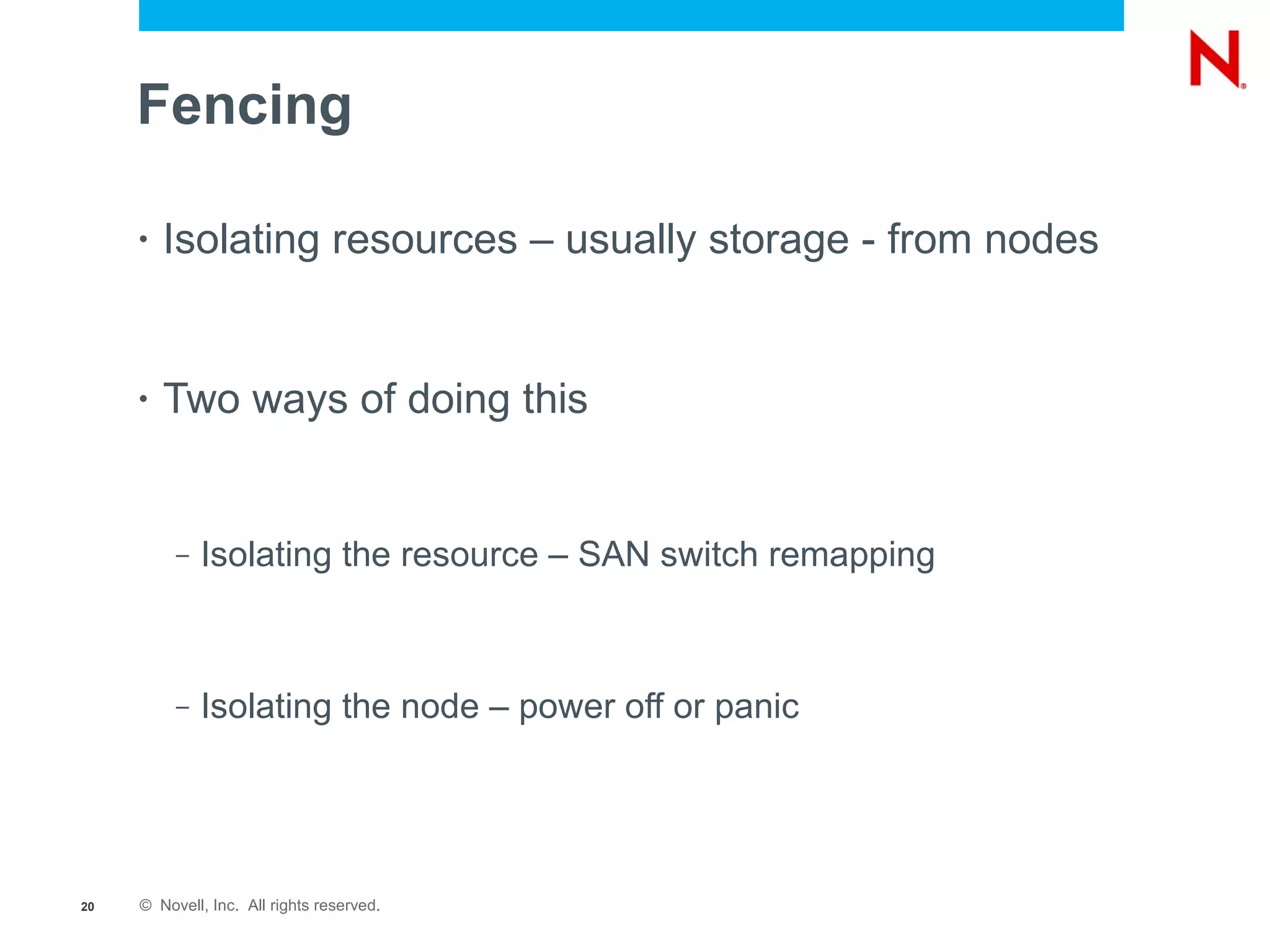 Fencing

     •   Isolating resources – usually storage - from nodes


     •   Two ways of doing this


          –   Isolating the resource – SAN switch remapping



          –   Isolating the node – power off or panic




20   © Novell, Inc. All rights reserved.
 