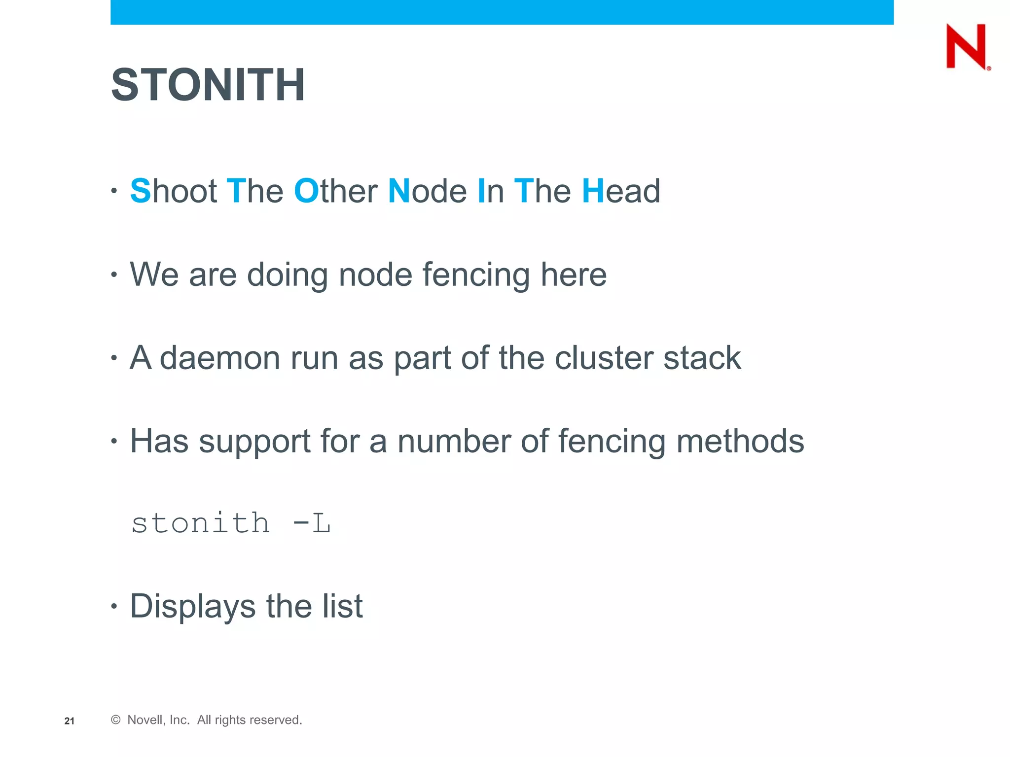 STONITH

     •   Shoot The Other Node In The Head

     •   We are doing node fencing here

     •   A daemon run as part of the cluster stack

     •   Has support for a number of fencing methods

         stonith -L

     •   Displays the list


21   © Novell, Inc. All rights reserved.
 