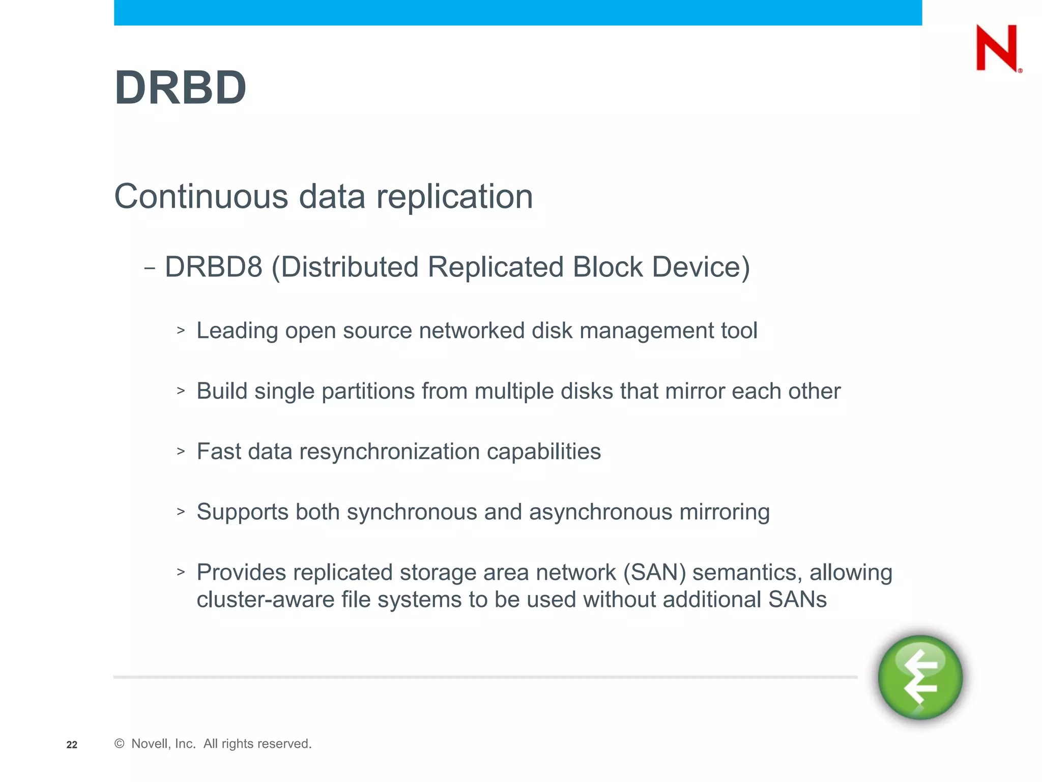 DRBD

     Continuous data replication
          –   DRBD8 (Distributed Replicated Block Device)

               >   Leading open source networked disk management tool

               >   Build single partitions from multiple disks that mirror each other

               >   Fast data resynchronization capabilities

               >   Supports both synchronous and asynchronous mirroring

               >   Provides replicated storage area network (SAN) semantics, allowing
                   cluster-aware file systems to be used without additional SANs




22   © Novell, Inc. All rights reserved.
 