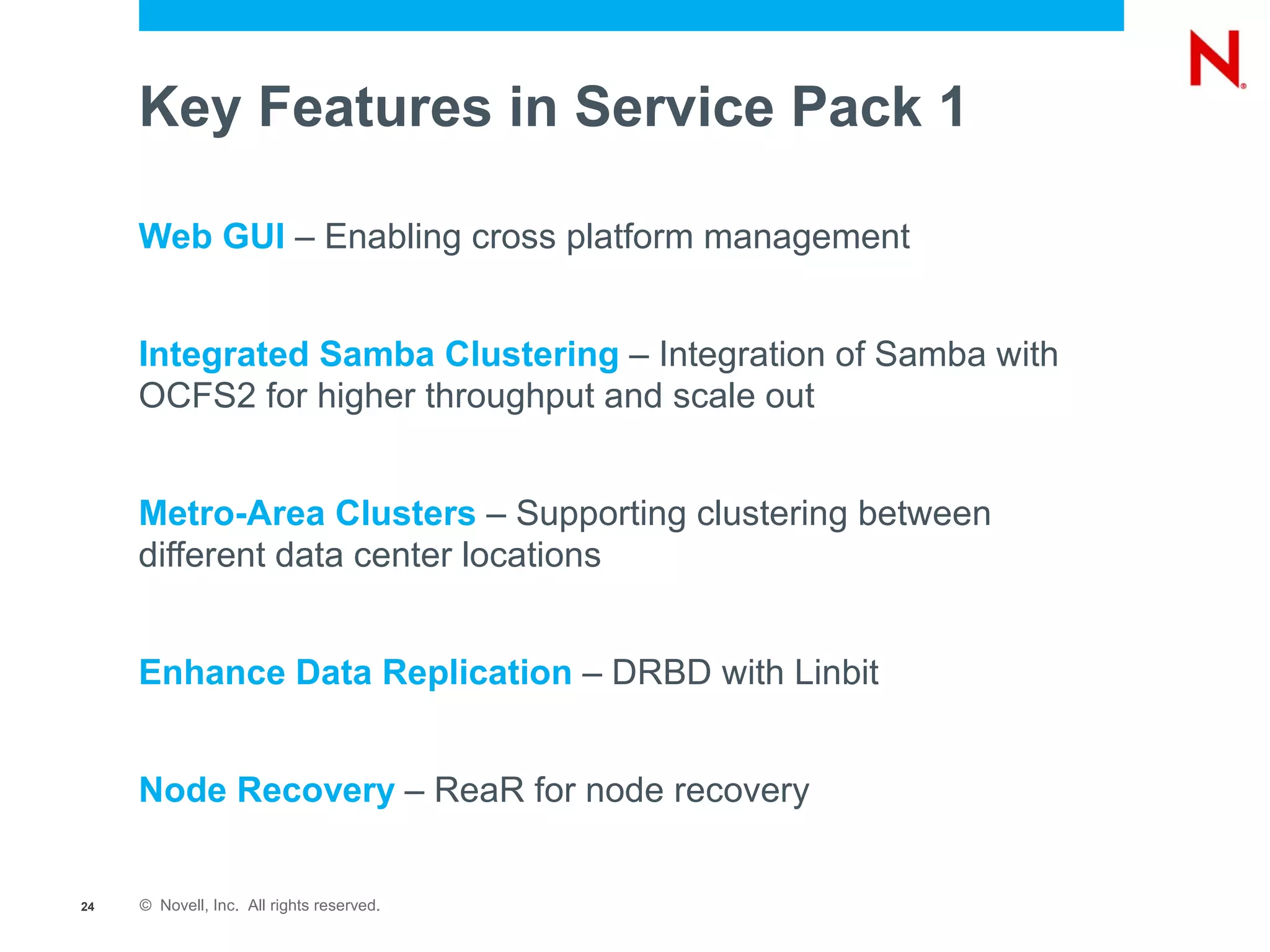 Key Features in Service Pack 1

     Web GUI – Enabling cross platform management


     Integrated Samba Clustering – Integration of Samba with
     OCFS2 for higher throughput and scale out


     Metro-Area Clusters – Supporting clustering between
     different data center locations


     Enhance Data Replication – DRBD with Linbit


     Node Recovery – ReaR for node recovery


24   © Novell, Inc. All rights reserved.
 