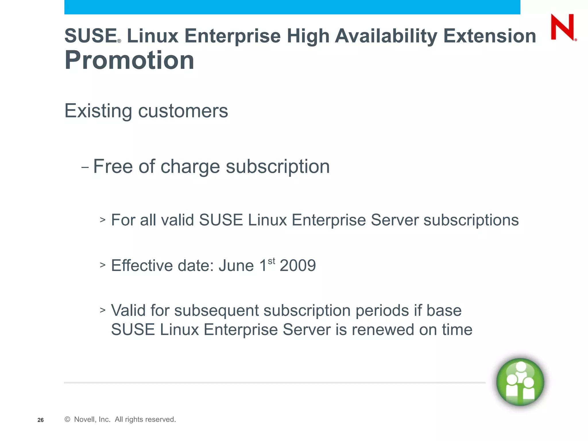 SUSE Linux Enterprise High Availability Extension
                     ®




     Promotion
     Existing customers

          –   Free of charge subscription

               >   For all valid SUSE Linux Enterprise Server subscriptions

               >   Effective date: June 1st 2009

               >   Valid for subsequent subscription periods if base
                   SUSE Linux Enterprise Server is renewed on time




26   © Novell, Inc. All rights reserved.
 
