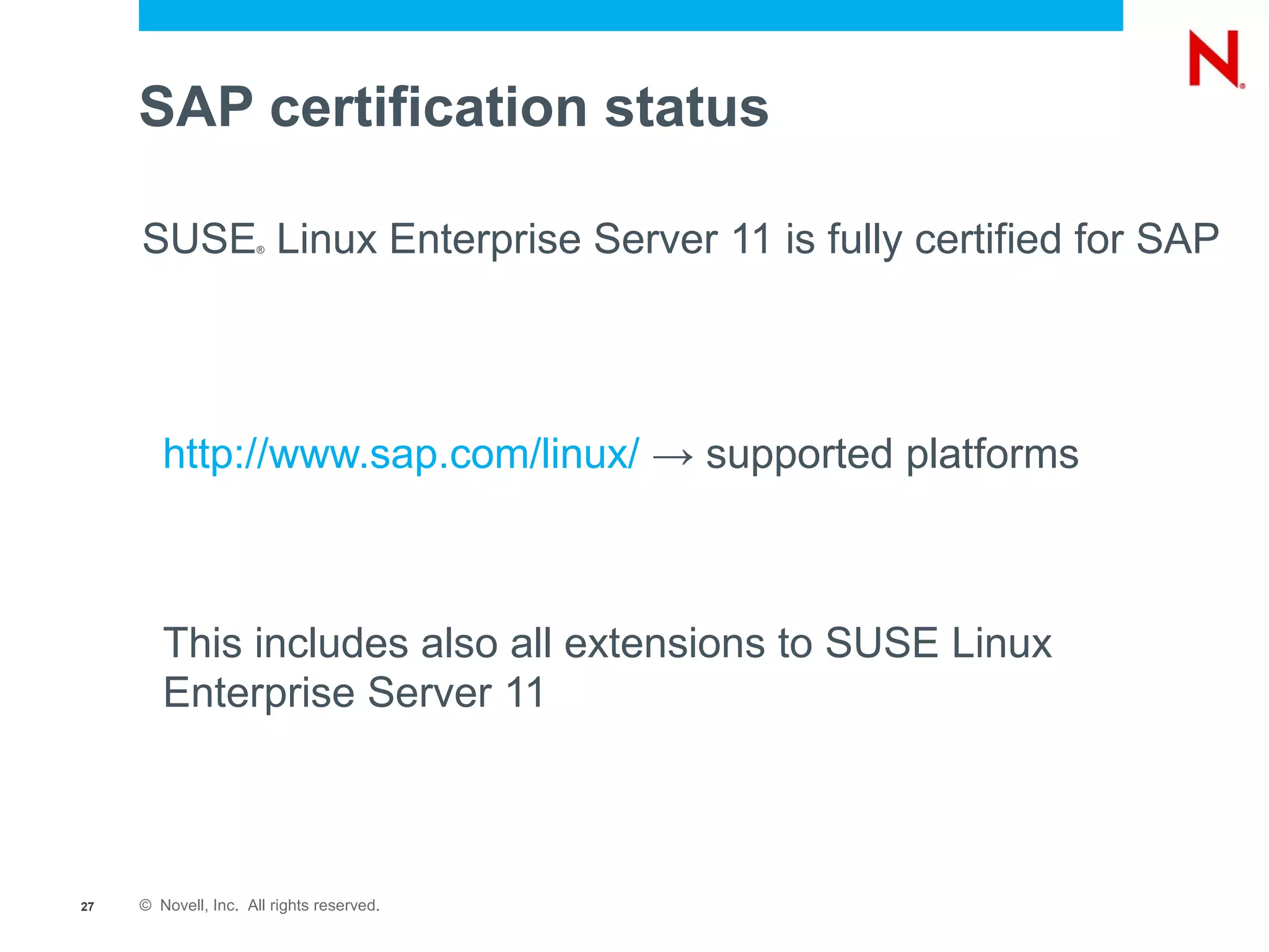 SAP certification status

     SUSE Linux Enterprise Server 11 is fully certified for SAP
                      ®




        http://www.sap.com/linux/ → supported platforms



        This includes also all extensions to SUSE Linux
        Enterprise Server 11



27   © Novell, Inc. All rights reserved.
 