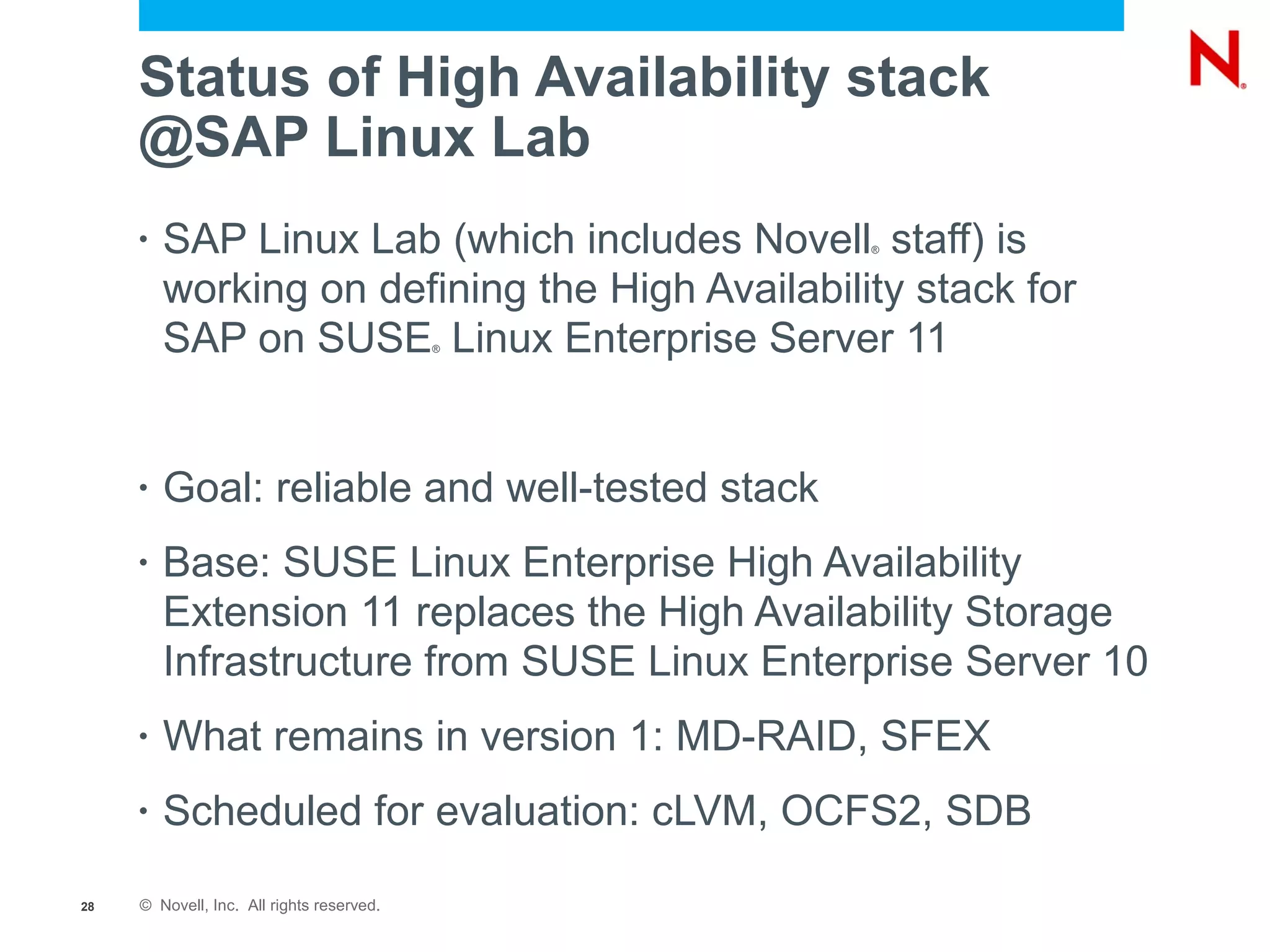 Status of High Availability stack
     @SAP Linux Lab
     •   SAP Linux Lab (which includes Novell staff) is
                                                ®



         working on defining the High Availability stack for
         SAP on SUSE Linux Enterprise Server 11
                                           ®




     •   Goal: reliable and well-tested stack
     •   Base: SUSE Linux Enterprise High Availability
         Extension 11 replaces the High Availability Storage
         Infrastructure from SUSE Linux Enterprise Server 10
     •   What remains in version 1: MD-RAID, SFEX
     •   Scheduled for evaluation: cLVM, OCFS2, SDB

28   © Novell, Inc. All rights reserved.
 