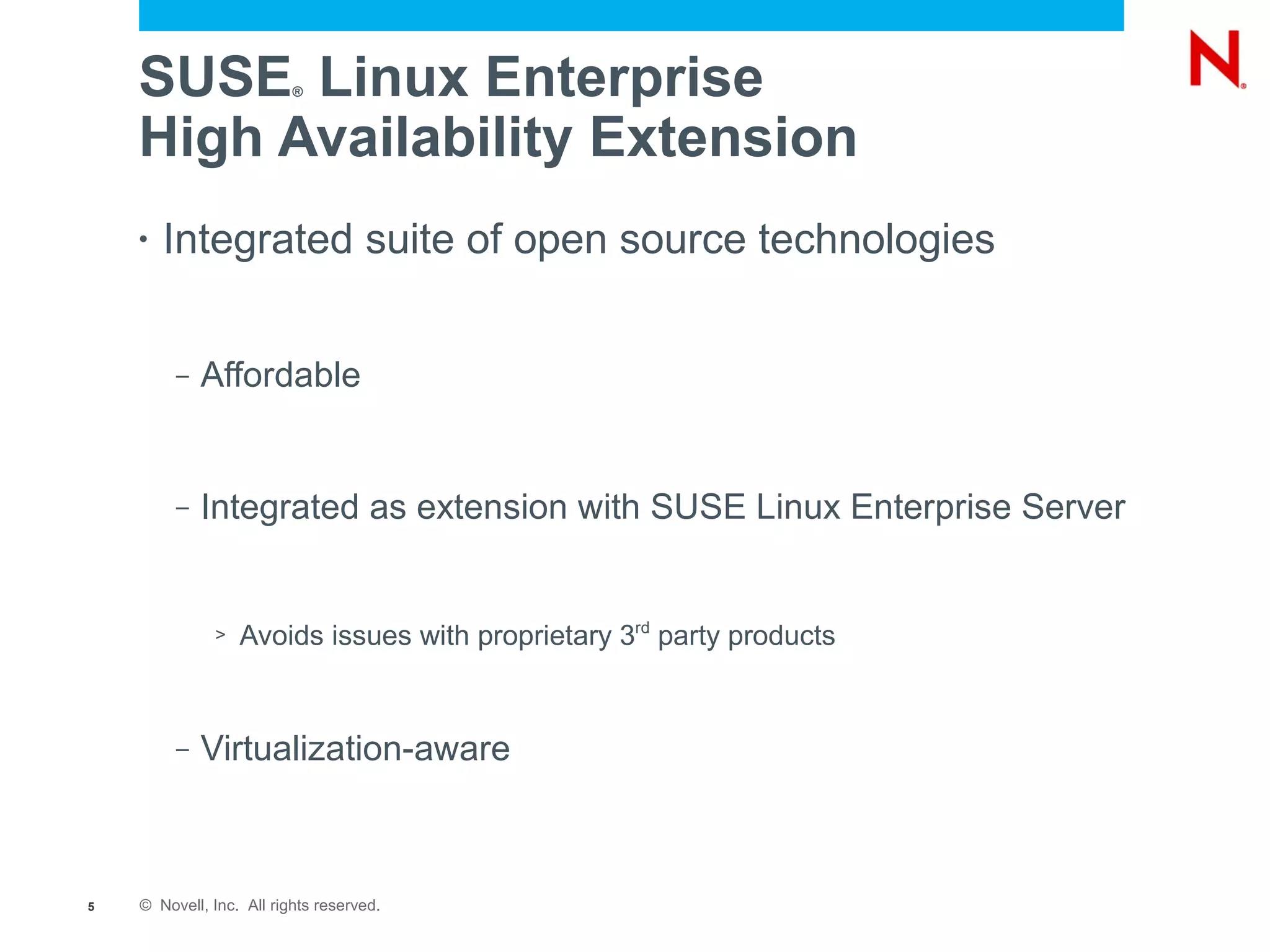 SUSE Linux Enterprise ®



    High Availability Extension
    •   Integrated suite of open source technologies


         –   Affordable


         –   Integrated as extension with SUSE Linux Enterprise Server


              >   Avoids issues with proprietary 3rd party products


         –   Virtualization-aware



5   © Novell, Inc. All rights reserved.
 