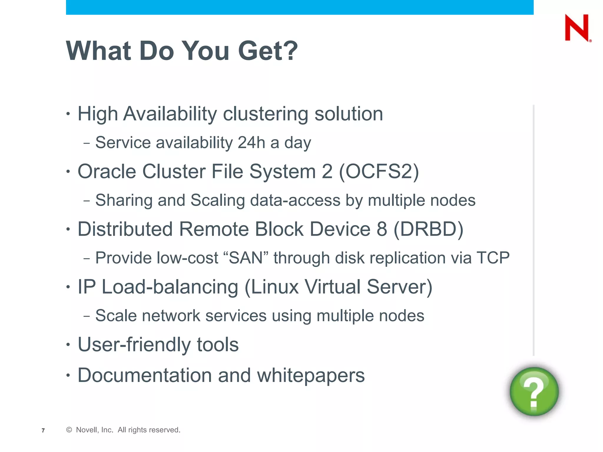 What Do You Get?

    •   High Availability clustering solution
         –   Service availability 24h a day
    •   Oracle Cluster File System 2 (OCFS2)
         –   Sharing and Scaling data-access by multiple nodes
    •   Distributed Remote Block Device 8 (DRBD)
         –   Provide low-cost “SAN” through disk replication via TCP
    •   IP Load-balancing (Linux Virtual Server)
         –   Scale network services using multiple nodes
    •   User-friendly tools
    •   Documentation and whitepapers

7   © Novell, Inc. All rights reserved.
 