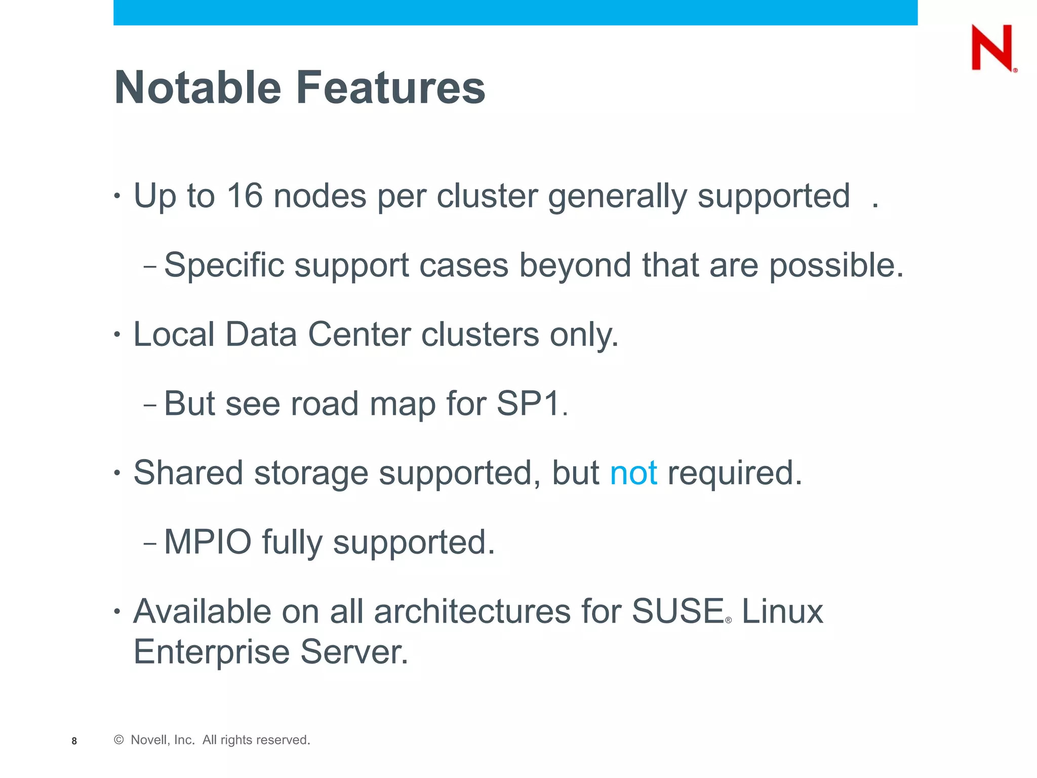 Notable Features

    •   Up to 16 nodes per cluster generally supported .
         –   Specific support cases beyond that are possible.
    •   Local Data Center clusters only.
         –   But see road map for SP1.
    •   Shared storage supported, but not required.
         –   MPIO fully supported.
    •   Available on all architectures for SUSE Linux
                                                 ®



        Enterprise Server.

8   © Novell, Inc. All rights reserved.
 