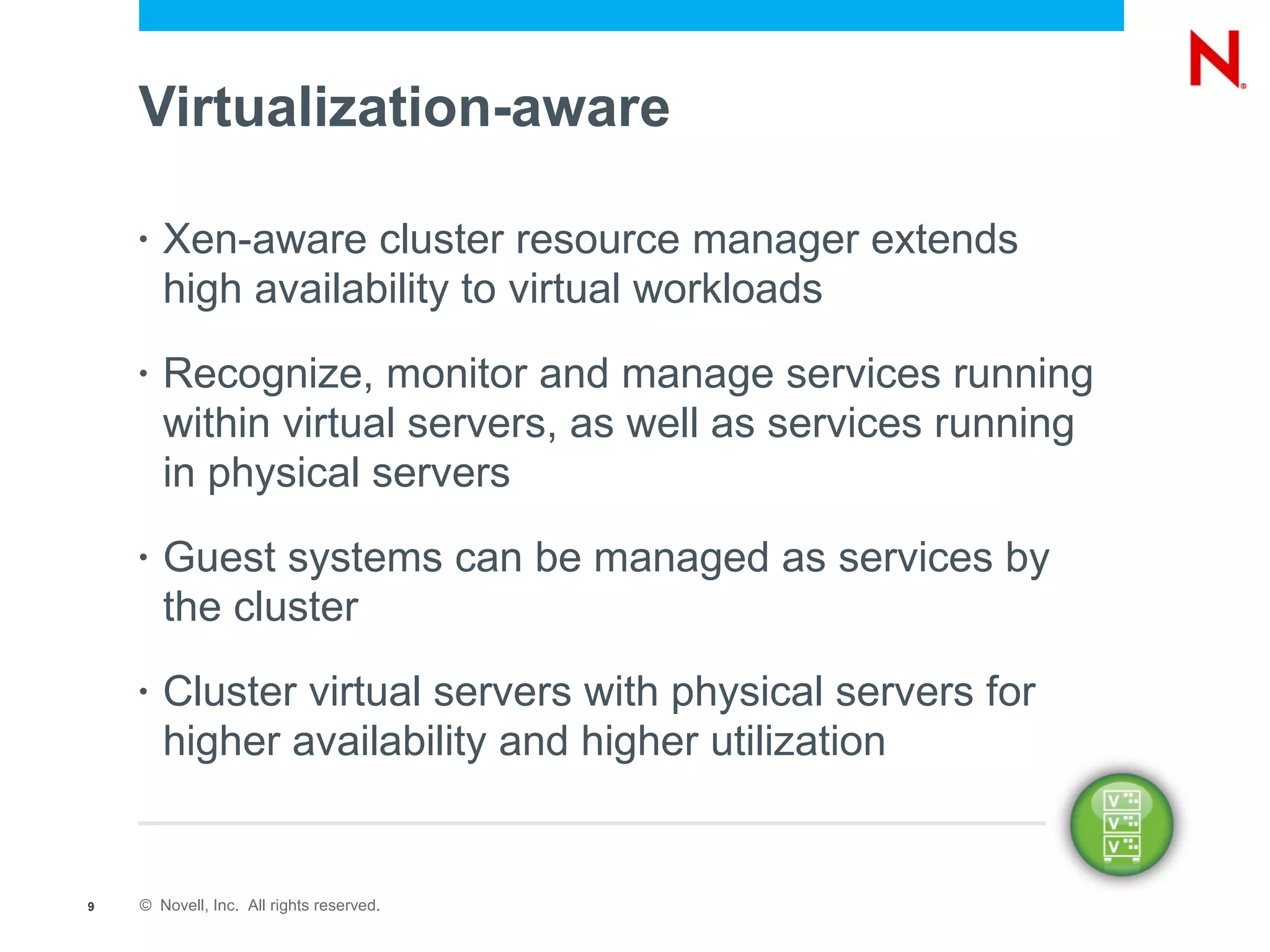 Virtualization-aware

    •   Xen-aware cluster resource manager extends
        high availability to virtual workloads
    •   Recognize, monitor and manage services running
        within virtual servers, as well as services running
        in physical servers
    •   Guest systems can be managed as services by
        the cluster
    •   Cluster virtual servers with physical servers for
        higher availability and higher utilization


9   © Novell, Inc. All rights reserved.
 