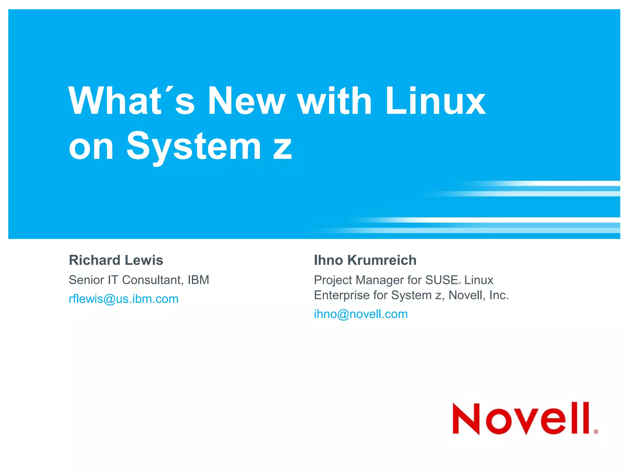 What´s New with Linux
on System z

Richard Lewis               Ihno Krumreich
Senior IT Consultant, IBM   Project Manager for SUSE Linux
                                                       ®




rflewis@us.ibm.com          Enterprise for System z, Novell, Inc.
                            ihno@novell.com
 