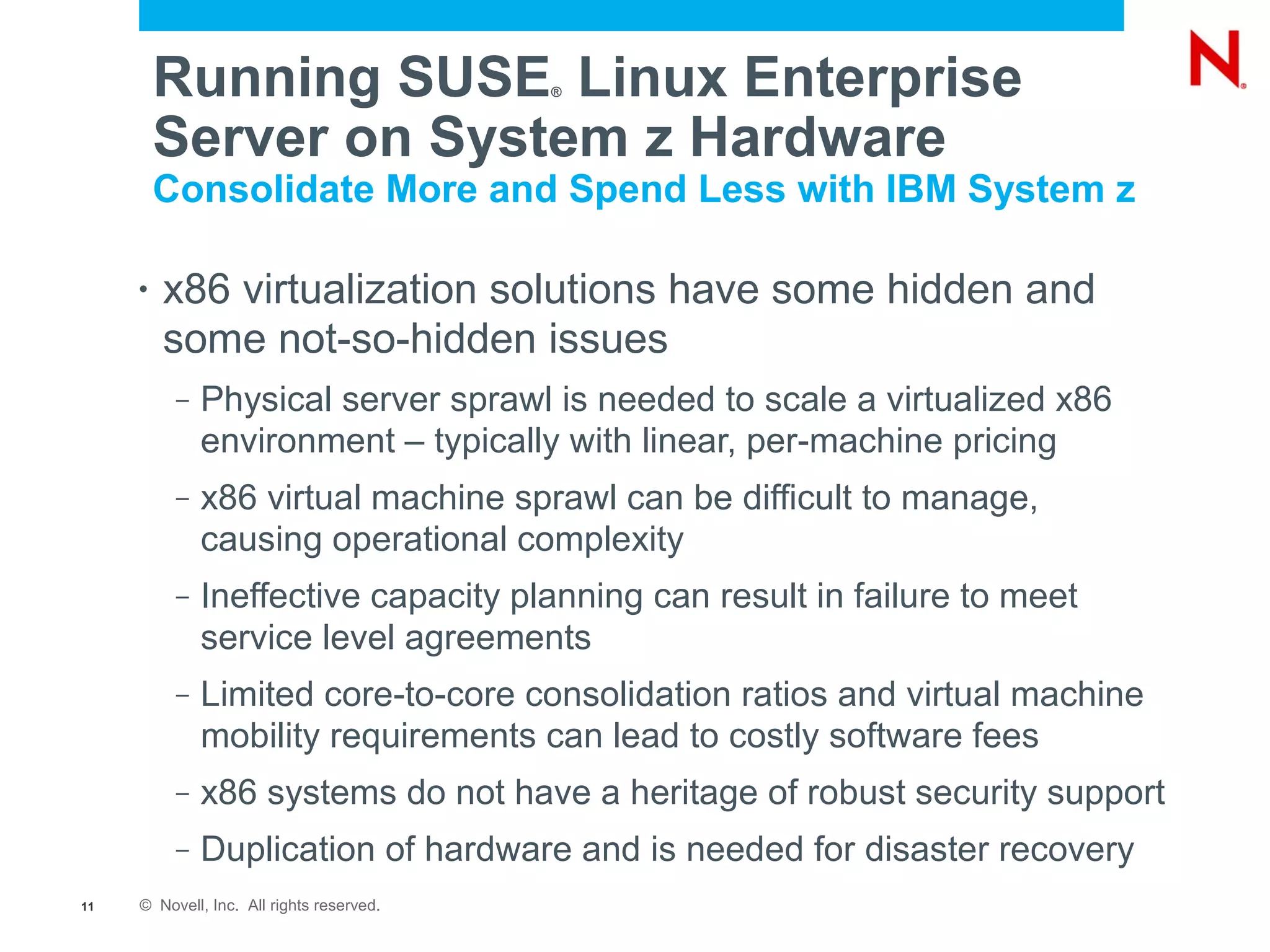 Running SUSE Linux Enterprise     ®



         Server on System z Hardware
         Consolidate More and Spend Less with IBM System z

     •   x86 virtualization solutions have some hidden and
         some not-so-hidden issues
          –   Physical server sprawl is needed to scale a virtualized x86
              environment – typically with linear, per-machine pricing
          –   x86 virtual machine sprawl can be difficult to manage,
              causing operational complexity
          –   Ineffective capacity planning can result in failure to meet
              service level agreements
          –   Limited core-to-core consolidation ratios and virtual machine
              mobility requirements can lead to costly software fees
          –   x86 systems do not have a heritage of robust security support
          –   Duplication of hardware and is needed for disaster recovery
11   © Novell, Inc. All rights reserved.
 