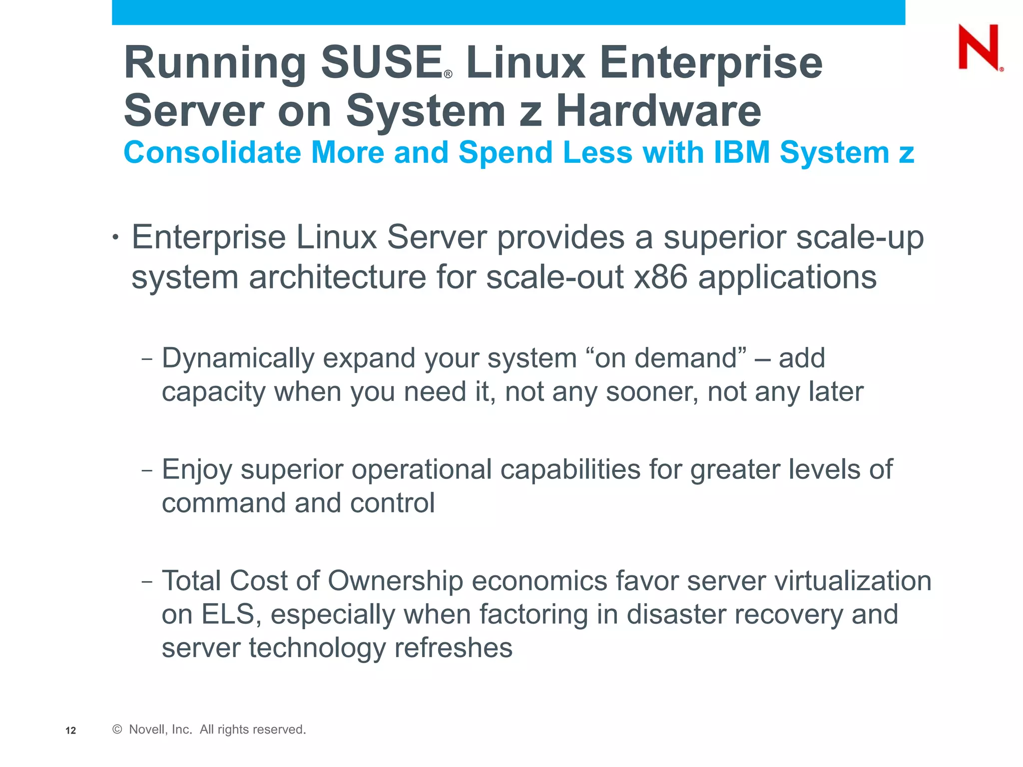 Running SUSE Linux Enterprise     ®



         Server on System z Hardware
         Consolidate More and Spend Less with IBM System z

     •   Enterprise Linux Server provides a superior scale-up
         system architecture for scale-out x86 applications

          –   Dynamically expand your system “on demand” – add
              capacity when you need it, not any sooner, not any later

          –   Enjoy superior operational capabilities for greater levels of
              command and control

          –   Total Cost of Ownership economics favor server virtualization
              on ELS, especially when factoring in disaster recovery and
              server technology refreshes

12   © Novell, Inc. All rights reserved.
 