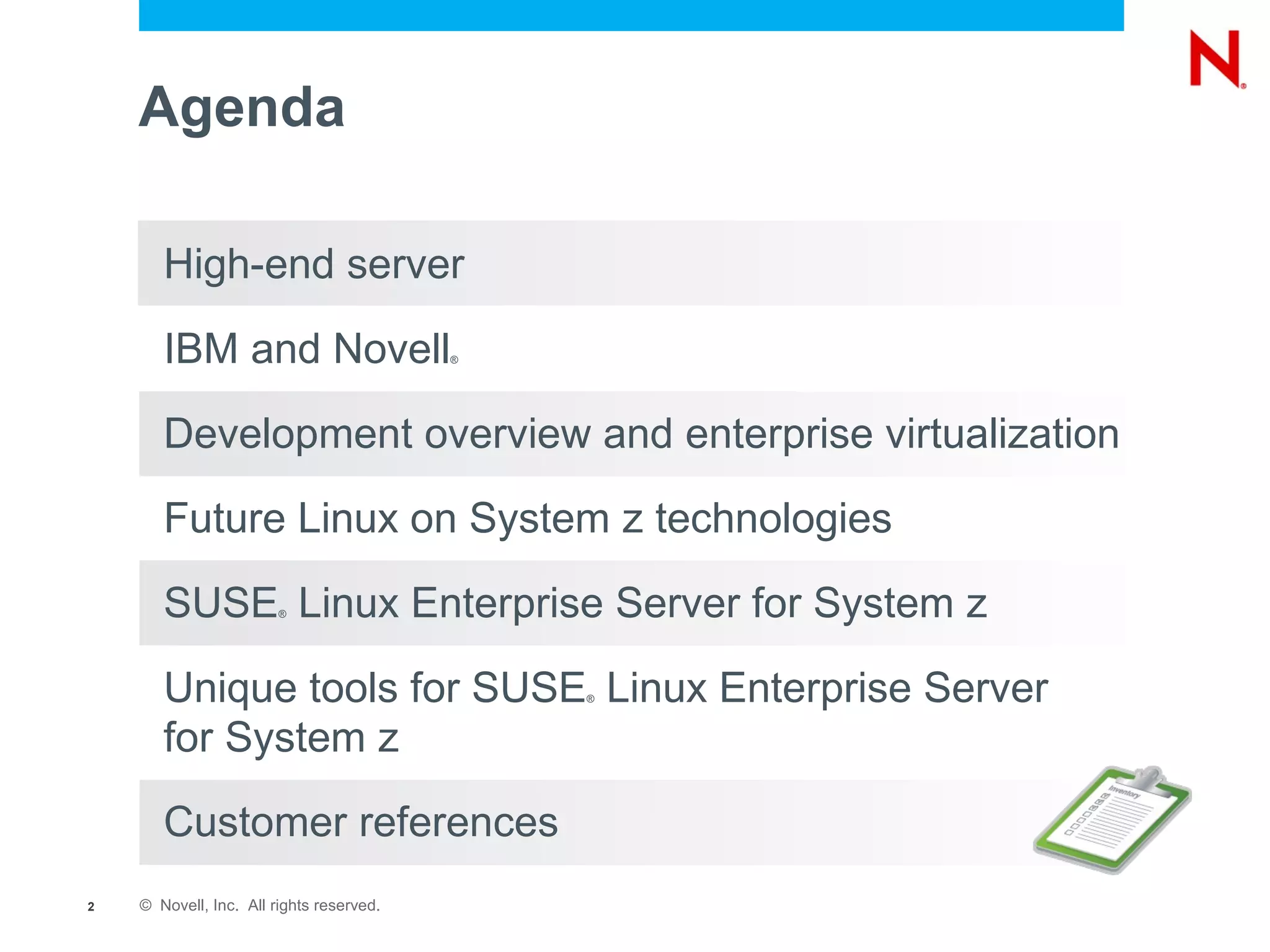 Agenda

       High-end server

       IBM and Novell                     ®




       Development overview and enterprise virtualization

       Future Linux on System z technologies

       SUSE Linux Enterprise Server for System z
                        ®




       Unique tools for SUSE Linux Enterprise Server
                                              ®



       for System z

       Customer references
2   © Novell, Inc. All rights reserved.
 