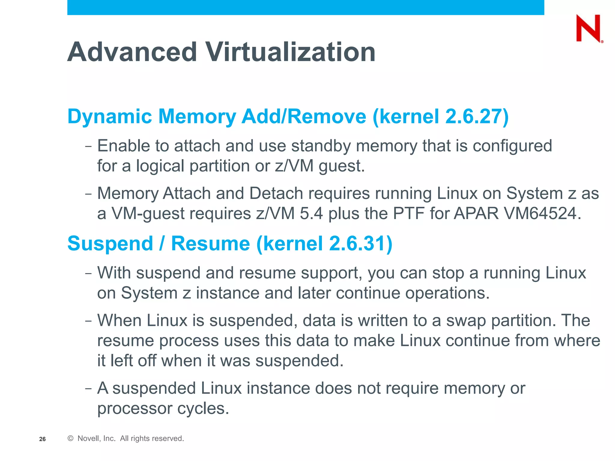 Advanced Virtualization

     Dynamic Memory Add/Remove (kernel 2.6.27)
          –   Enable to attach and use standby memory that is configured
              for a logical partition or z/VM guest.
          –   Memory Attach and Detach requires running Linux on System z as
              a VM-guest requires z/VM 5.4 plus the PTF for APAR VM64524.
     Suspend / Resume (kernel 2.6.31)
          –   With suspend and resume support, you can stop a running Linux
              on System z instance and later continue operations.
          –   When Linux is suspended, data is written to a swap partition. The
              resume process uses this data to make Linux continue from where
              it left off when it was suspended.
          –   A suspended Linux instance does not require memory or
              processor cycles.
26   © Novell, Inc. All rights reserved.
 