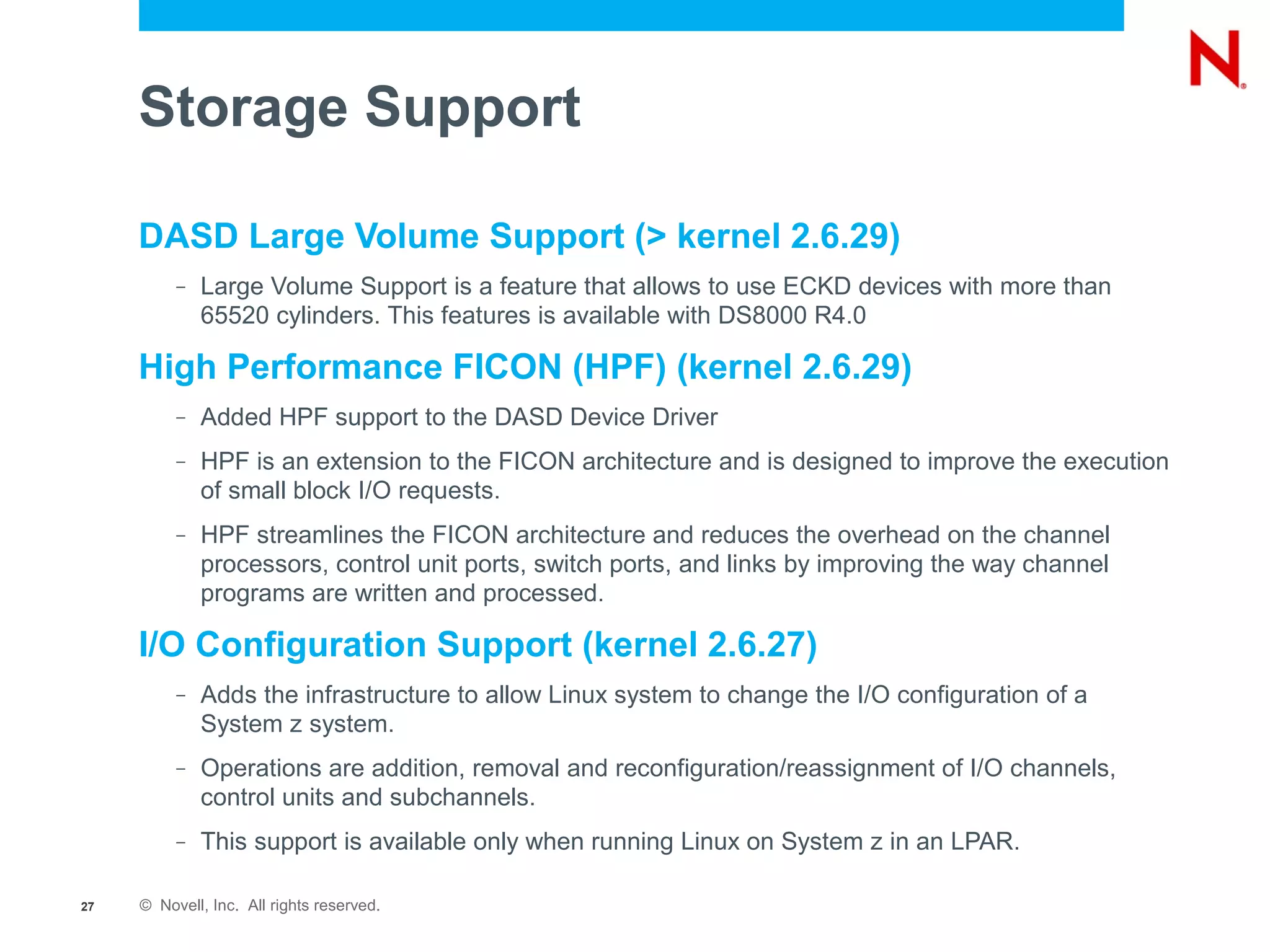 Storage Support

     DASD Large Volume Support (> kernel 2.6.29)
          –   Large Volume Support is a feature that allows to use ECKD devices with more than
              65520 cylinders. This features is available with DS8000 R4.0

     High Performance FICON (HPF) (kernel 2.6.29)
          –   Added HPF support to the DASD Device Driver
          –   HPF is an extension to the FICON architecture and is designed to improve the execution
              of small block I/O requests.
          –   HPF streamlines the FICON architecture and reduces the overhead on the channel
              processors, control unit ports, switch ports, and links by improving the way channel
              programs are written and processed.

     I/O Configuration Support (kernel 2.6.27)
          –   Adds the infrastructure to allow Linux system to change the I/O configuration of a
              System z system.
          –   Operations are addition, removal and reconfiguration/reassignment of I/O channels,
              control units and subchannels.
          –   This support is available only when running Linux on System z in an LPAR.

27   © Novell, Inc. All rights reserved.
 