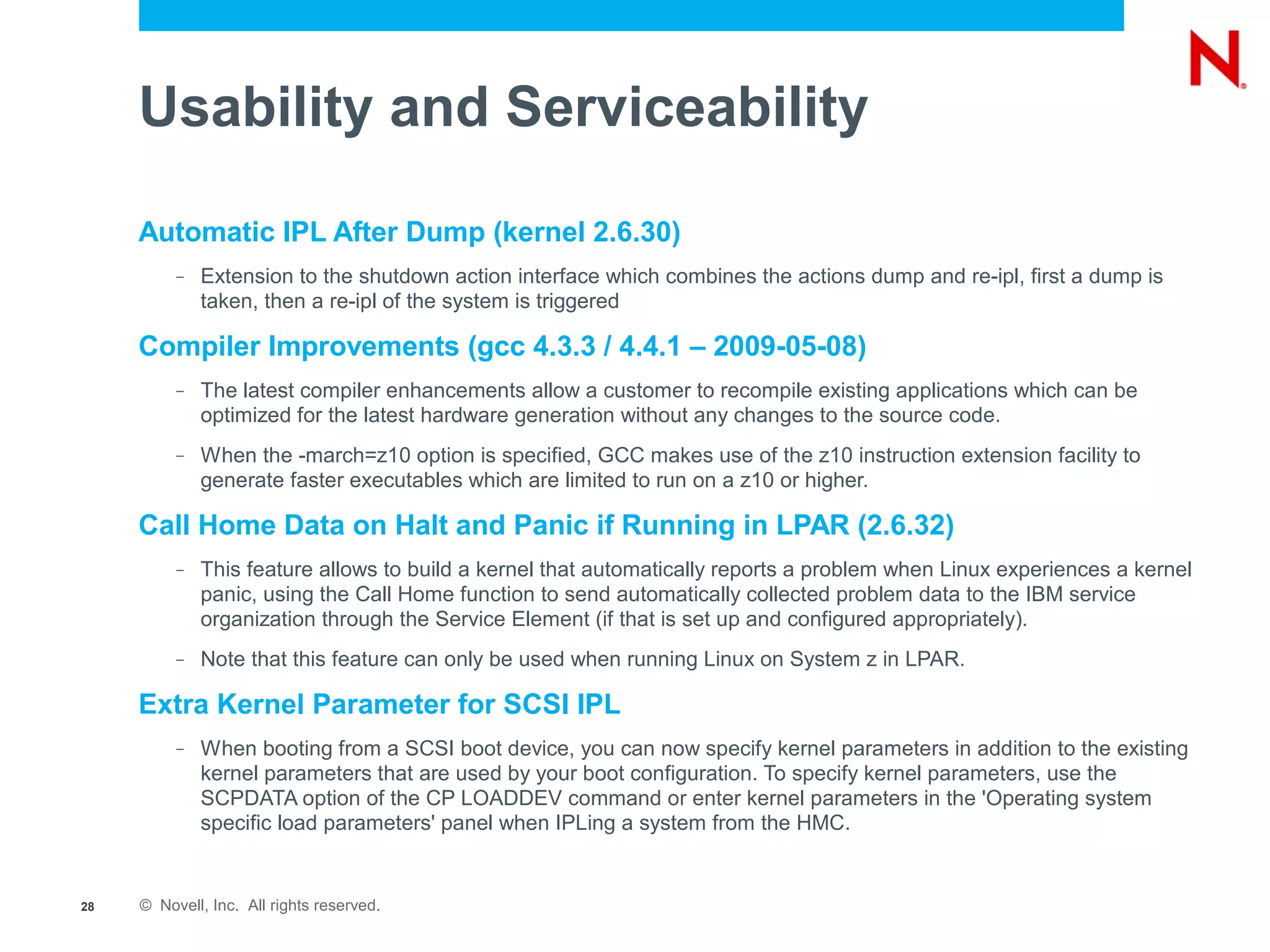 Usability and Serviceability

     Automatic IPL After Dump (kernel 2.6.30)
          –   Extension to the shutdown action interface which combines the actions dump and re-ipl, first a dump is
              taken, then a re-ipl of the system is triggered

     Compiler Improvements (gcc 4.3.3 / 4.4.1 – 2009-05-08)
          –   The latest compiler enhancements allow a customer to recompile existing applications which can be
              optimized for the latest hardware generation without any changes to the source code.
          –   When the -march=z10 option is specified, GCC makes use of the z10 instruction extension facility to
              generate faster executables which are limited to run on a z10 or higher.

     Call Home Data on Halt and Panic if Running in LPAR (2.6.32)
          –   This feature allows to build a kernel that automatically reports a problem when Linux experiences a kernel
              panic, using the Call Home function to send automatically collected problem data to the IBM service
              organization through the Service Element (if that is set up and configured appropriately).
          –   Note that this feature can only be used when running Linux on System z in LPAR.

     Extra Kernel Parameter for SCSI IPL
          –   When booting from a SCSI boot device, you can now specify kernel parameters in addition to the existing
              kernel parameters that are used by your boot configuration. To specify kernel parameters, use the
              SCPDATA option of the CP LOADDEV command or enter kernel parameters in the 'Operating system
              specific load parameters' panel when IPLing a system from the HMC.


28   © Novell, Inc. All rights reserved.
 