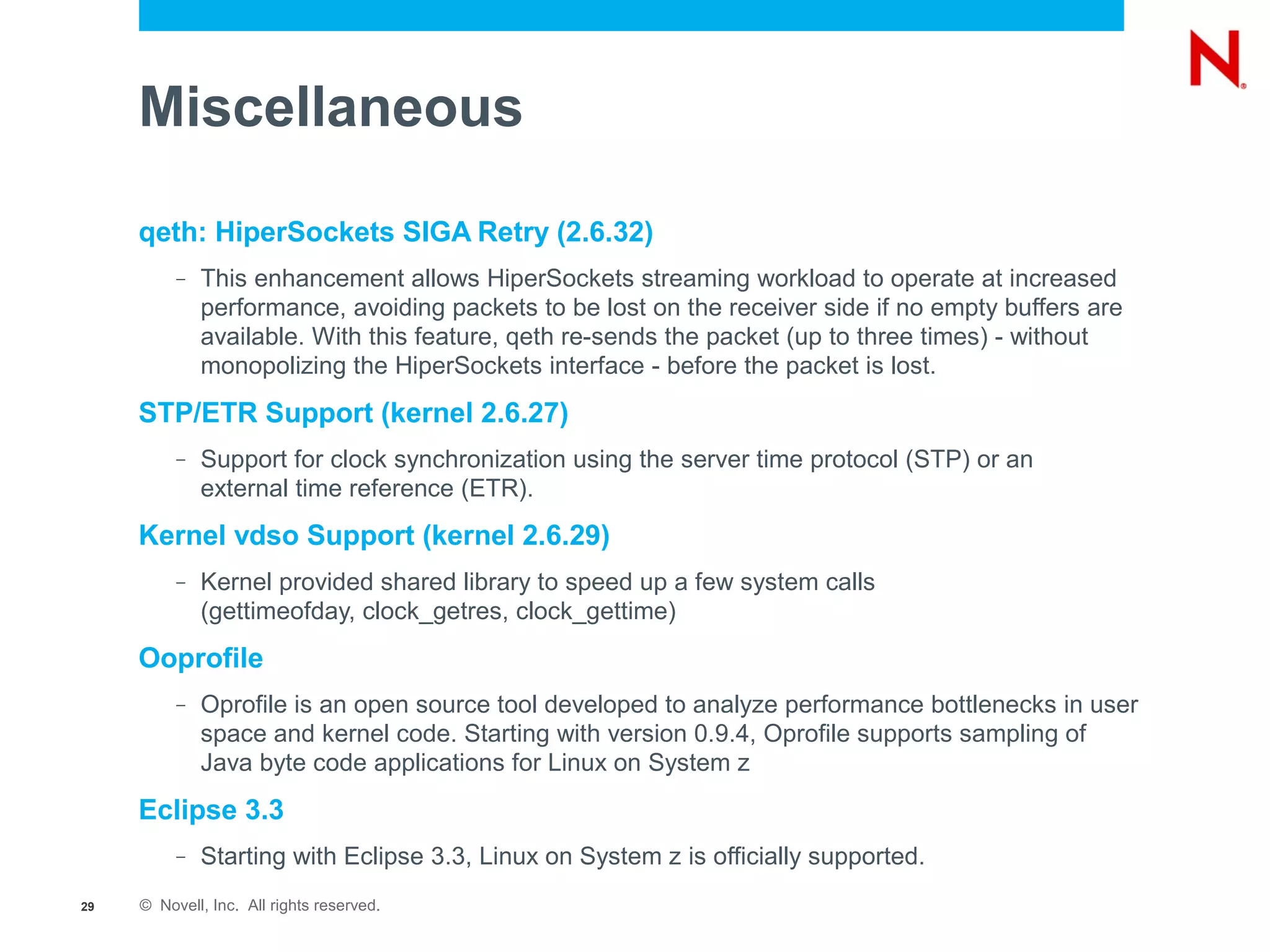 Miscellaneous

     qeth: HiperSockets SIGA Retry (2.6.32)
          –   This enhancement allows HiperSockets streaming workload to operate at increased
              performance, avoiding packets to be lost on the receiver side if no empty buffers are
              available. With this feature, qeth re-sends the packet (up to three times) - without
              monopolizing the HiperSockets interface - before the packet is lost.
     STP/ETR Support (kernel 2.6.27)
          –   Support for clock synchronization using the server time protocol (STP) or an
              external time reference (ETR).
     Kernel vdso Support (kernel 2.6.29)
          –   Kernel provided shared library to speed up a few system calls
              (gettimeofday, clock_getres, clock_gettime)
     Ooprofile
          –   Oprofile is an open source tool developed to analyze performance bottlenecks in user
              space and kernel code. Starting with version 0.9.4, Oprofile supports sampling of
              Java byte code applications for Linux on System z
     Eclipse 3.3
          –   Starting with Eclipse 3.3, Linux on System z is officially supported.
29   © Novell, Inc. All rights reserved.
 