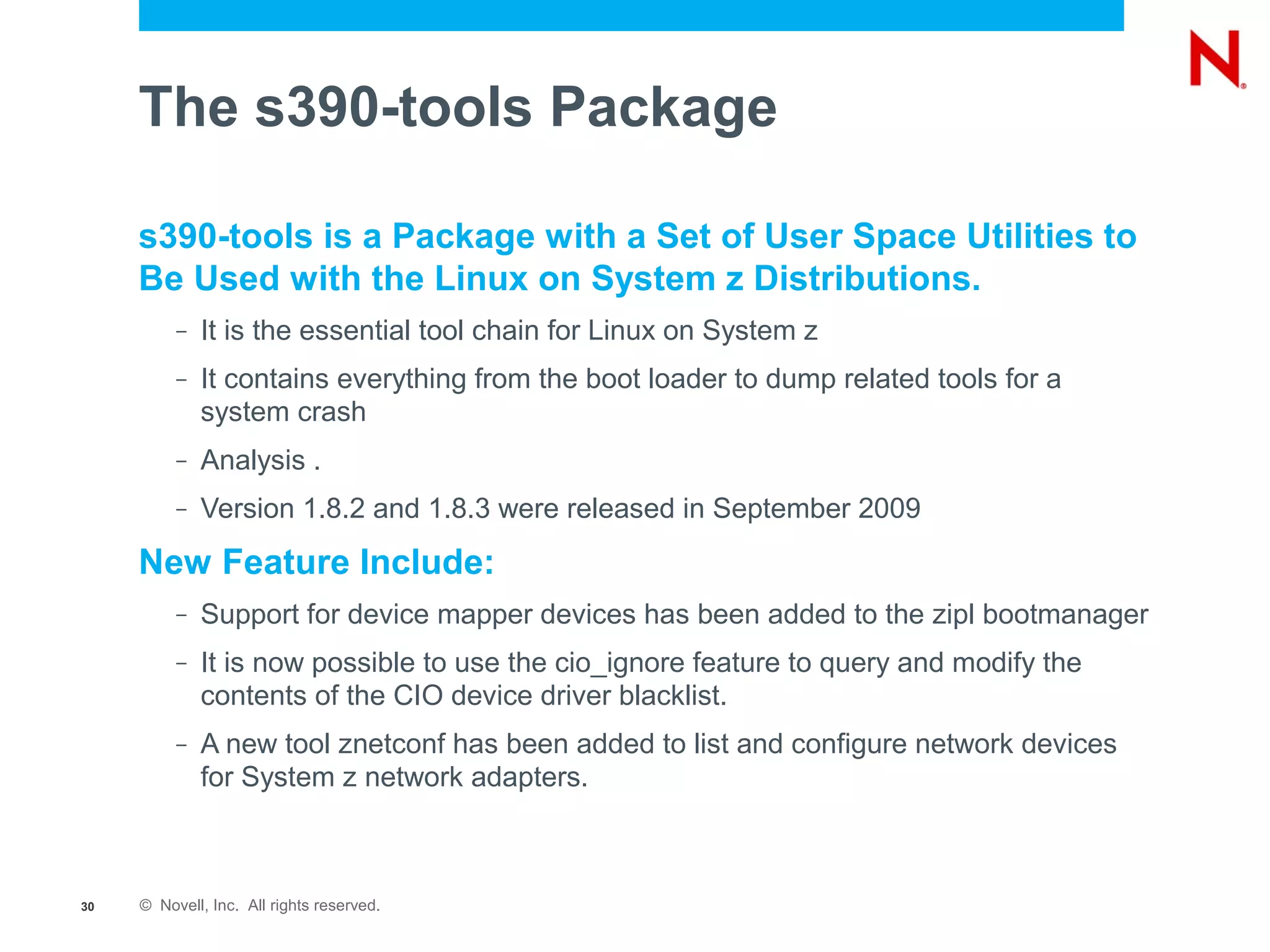 The s390-tools Package

     s390-tools is a Package with a Set of User Space Utilities to
     Be Used with the Linux on System z Distributions.
          –   It is the essential tool chain for Linux on System z
          –   It contains everything from the boot loader to dump related tools for a
              system crash
          –   Analysis .
          –   Version 1.8.2 and 1.8.3 were released in September 2009
     New Feature Include:
          –   Support for device mapper devices has been added to the zipl bootmanager
          –   It is now possible to use the cio_ignore feature to query and modify the
              contents of the CIO device driver blacklist.
          –   A new tool znetconf has been added to list and configure network devices
              for System z network adapters.



30   © Novell, Inc. All rights reserved.
 