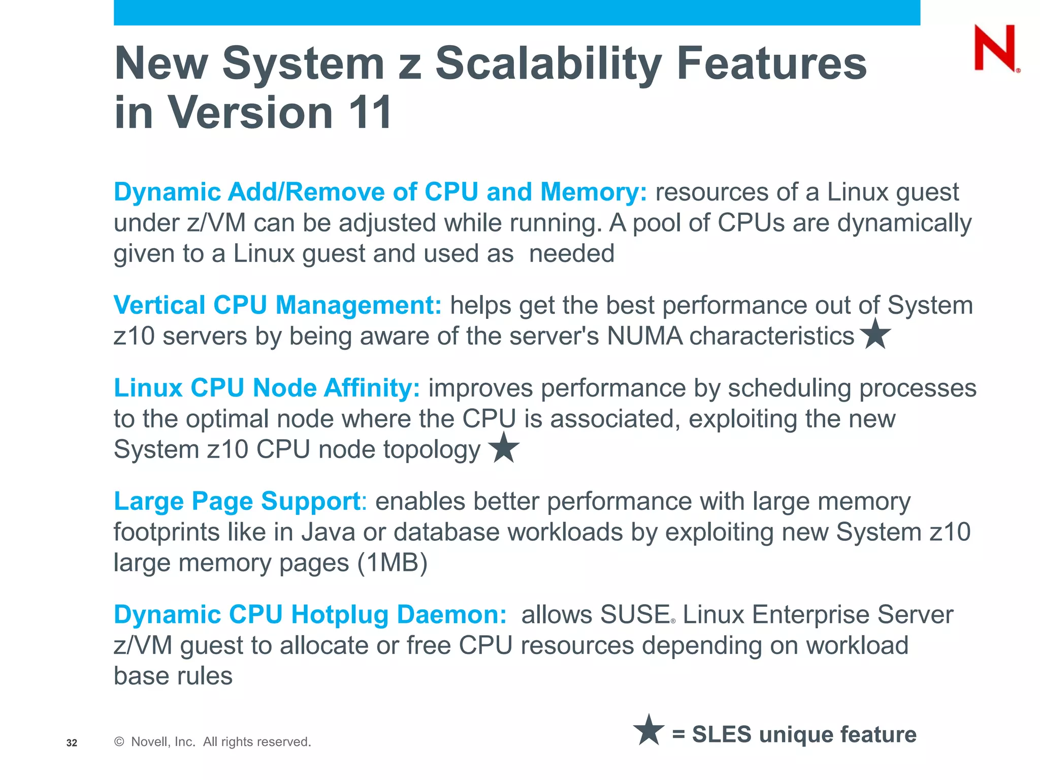 New System z Scalability Features
     in Version 11
     Dynamic Add/Remove of CPU and Memory: resources of a Linux guest
     under z/VM can be adjusted while running. A pool of CPUs are dynamically
     given to a Linux guest and used as needed
     Vertical CPU Management: helps get the best performance out of System
     z10 servers by being aware of the server's NUMA characteristics

     Linux CPU Node Affinity: improves performance by scheduling processes
     to the optimal node where the CPU is associated, exploiting the new
     System z10 CPU node topology
     Large Page Support: enables better performance with large memory
     footprints like in Java or database workloads by exploiting new System z10
     large memory pages (1MB)

     Dynamic CPU Hotplug Daemon: allows SUSE Linux Enterprise Server
                                                     ®



     z/VM guest to allocate or free CPU resources depending on workload
     base rules

32   © Novell, Inc. All rights reserved.             = SLES unique feature
 