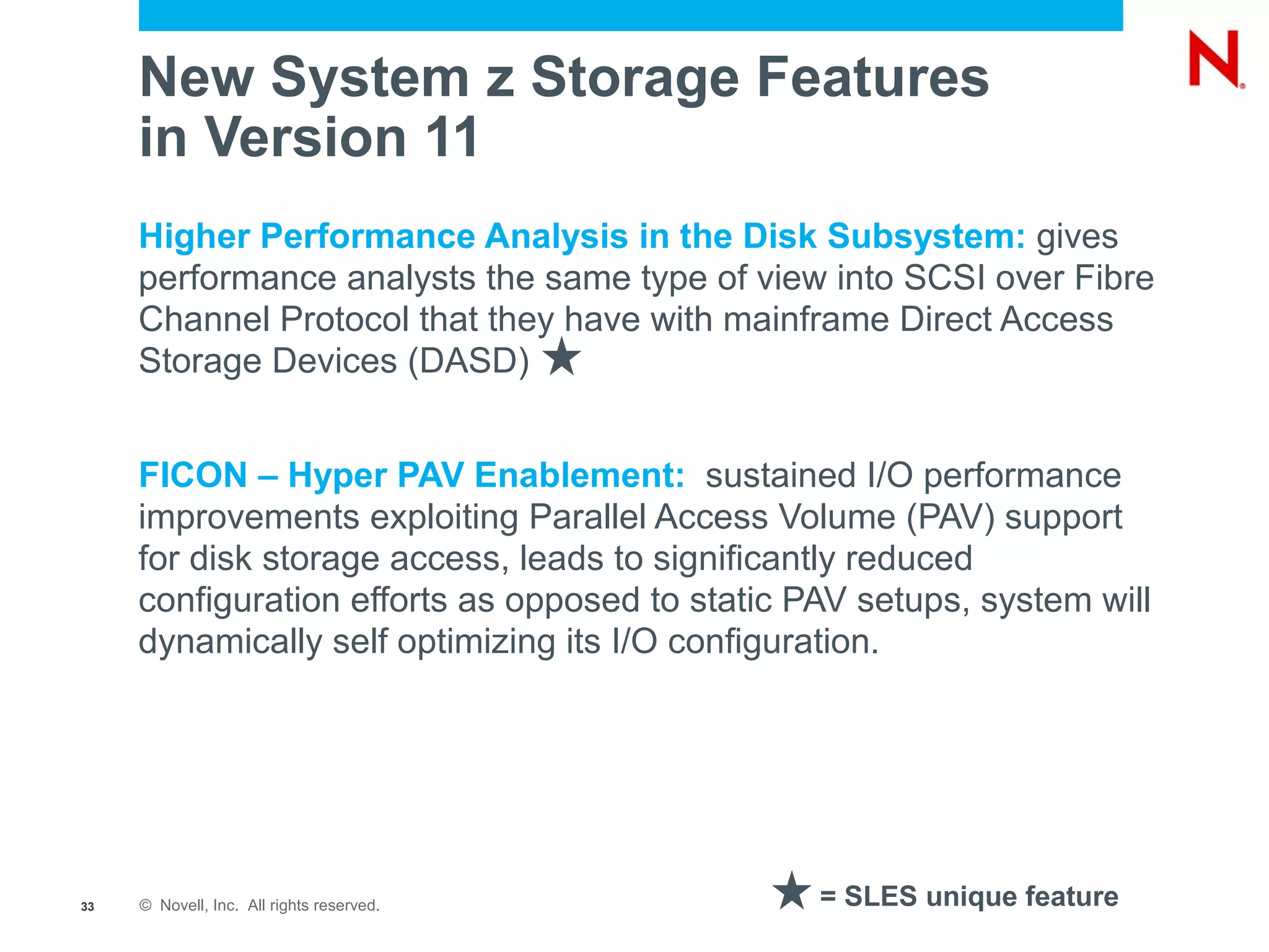 New System z Storage Features
     in Version 11
     Higher Performance Analysis in the Disk Subsystem: gives
     performance analysts the same type of view into SCSI over Fibre
     Channel Protocol that they have with mainframe Direct Access
     Storage Devices (DASD)


     FICON – Hyper PAV Enablement: sustained I/O performance
     improvements exploiting Parallel Access Volume (PAV) support
     for disk storage access, leads to significantly reduced
     configuration efforts as opposed to static PAV setups, system will
     dynamically self optimizing its I/O configuration.




33   © Novell, Inc. All rights reserved.         = SLES unique feature
 