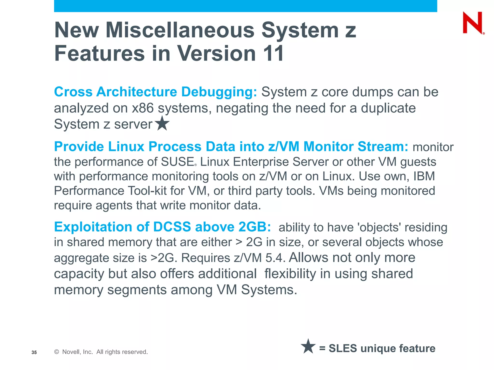 New Miscellaneous System z
     Features in Version 11
     Cross Architecture Debugging: System z core dumps can be
     analyzed on x86 systems, negating the need for a duplicate
     System z server
     Provide Linux Process Data into z/VM Monitor Stream: monitor
     the performance of SUSE Linux Enterprise Server or other VM guests
                                           ®



     with performance monitoring tools on z/VM or on Linux. Use own, IBM
     Performance Tool-kit for VM, or third party tools. VMs being monitored
     require agents that write monitor data.
     Exploitation of DCSS above 2GB: ability to have 'objects' residing
     in shared memory that are either > 2G in size, or several objects whose
     aggregate size is >2G. Requires z/VM 5.4. Allows not only more
     capacity but also offers additional flexibility in using shared
     memory segments among VM Systems.



35   © Novell, Inc. All rights reserved.             = SLES unique feature
 
