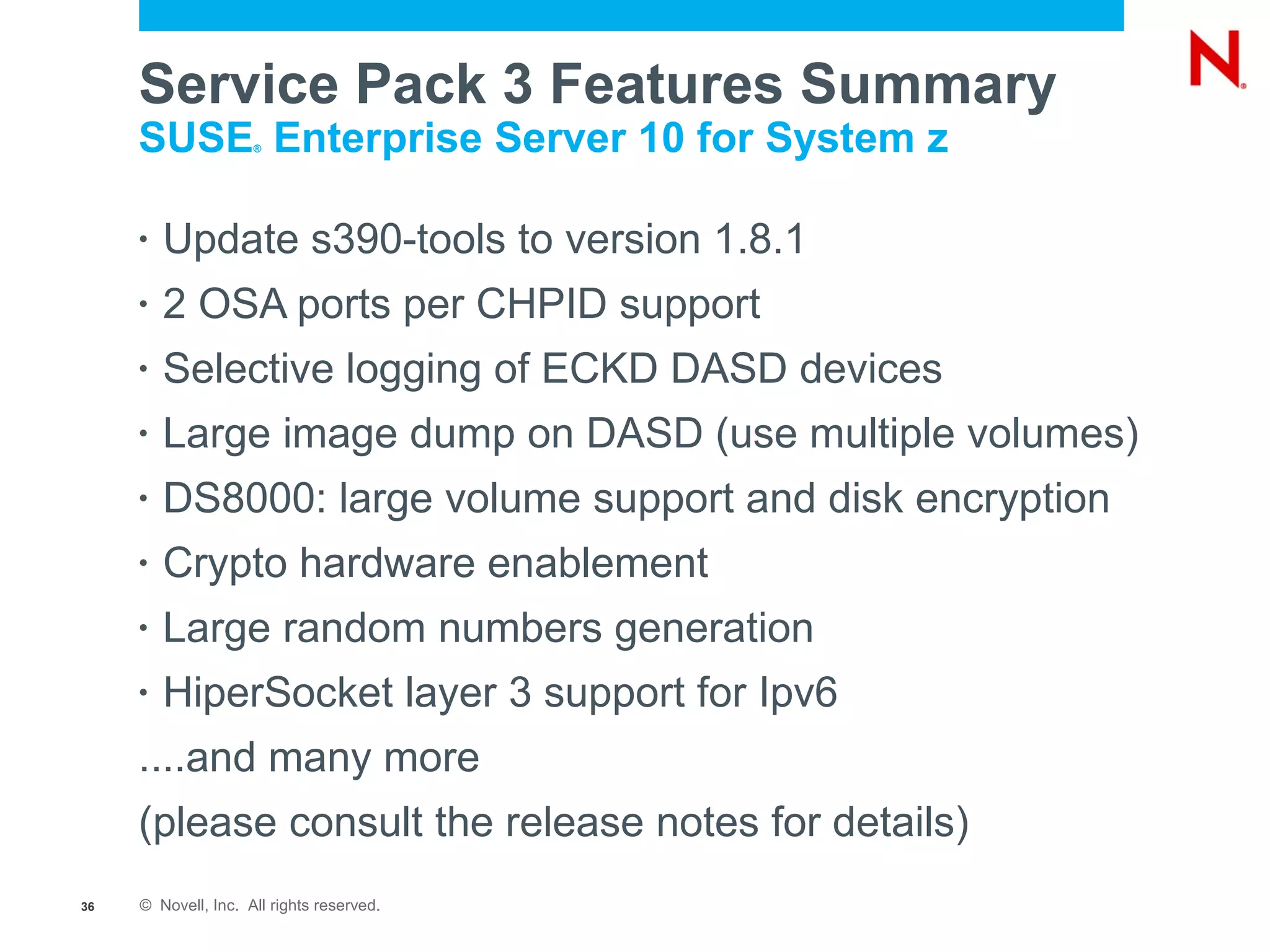 Service Pack 3 Features Summary
     SUSE Enterprise Server 10 for System z
                     ®




     •   Update s390-tools to version 1.8.1
     •   2 OSA ports per CHPID support
     •   Selective logging of ECKD DASD devices
     •   Large image dump on DASD (use multiple volumes)
     •   DS8000: large volume support and disk encryption
     •   Crypto hardware enablement
     •   Large random numbers generation
     •   HiperSocket layer 3 support for Ipv6
     ....and many more
     (please consult the release notes for details)
36   © Novell, Inc. All rights reserved.
 