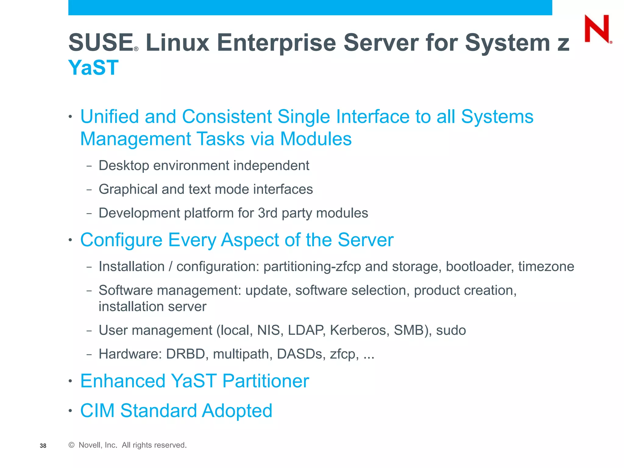 SUSE Linux Enterprise Server for System z
                        ®


     YaST

     •   Unified and Consistent Single Interface to all Systems
         Management Tasks via Modules
          –   Desktop environment independent
          –   Graphical and text mode interfaces
          –   Development platform for 3rd party modules
     •   Configure Every Aspect of the Server
          –   Installation / configuration: partitioning-zfcp and storage, bootloader, timezone
          –   Software management: update, software selection, product creation,
              installation server
          –   User management (local, NIS, LDAP, Kerberos, SMB), sudo
          –   Hardware: DRBD, multipath, DASDs, zfcp, ...
     •   Enhanced YaST Partitioner
     •   CIM Standard Adopted
38   © Novell, Inc. All rights reserved.
 