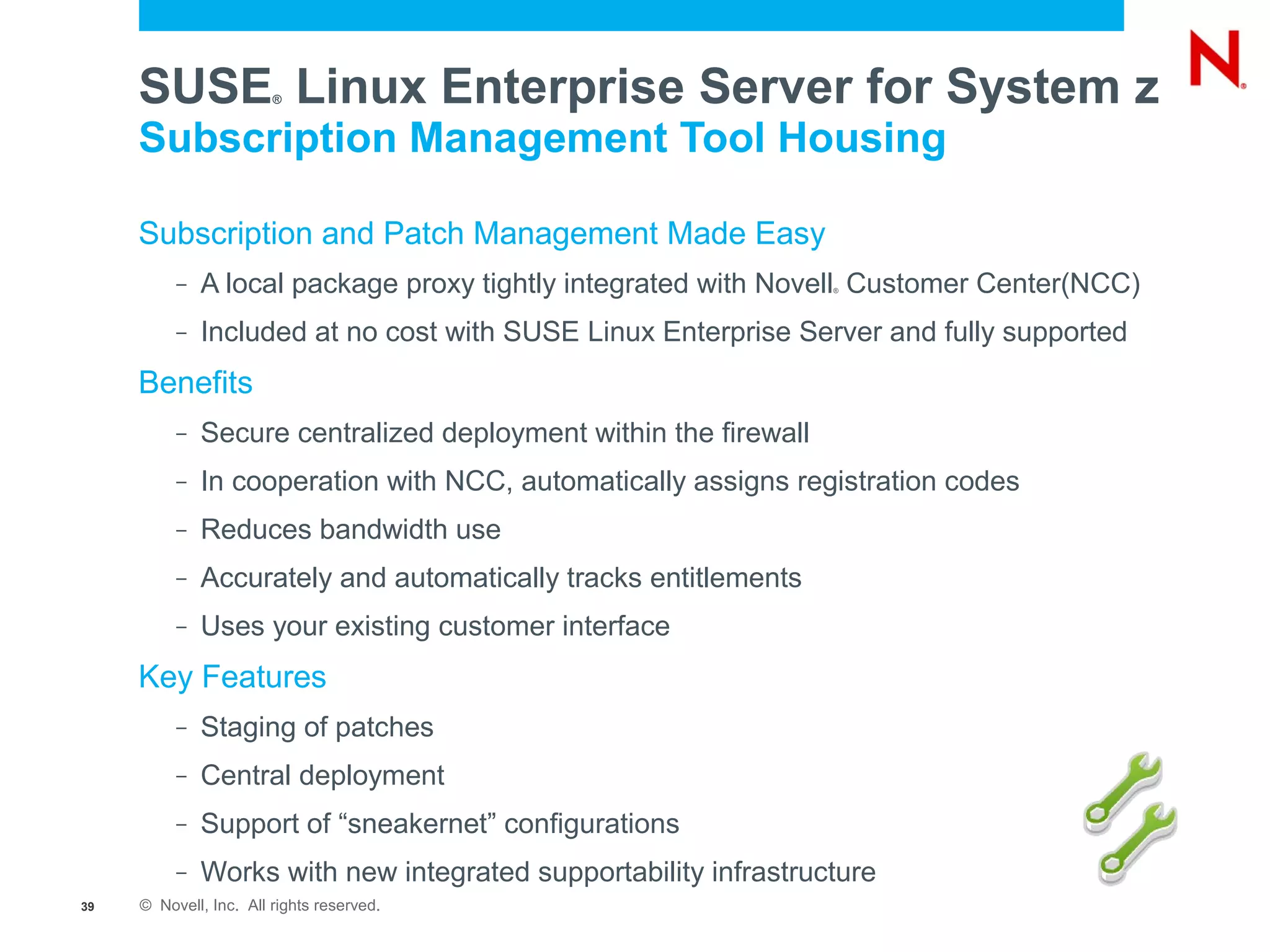 SUSE Linux Enterprise Server for System z
                        ®


     Subscription Management Tool Housing

     Subscription and Patch Management Made Easy
          –   A local package proxy tightly integrated with Novell Customer Center(NCC)
                                                                  ®




          –   Included at no cost with SUSE Linux Enterprise Server and fully supported
     Benefits
          –   Secure centralized deployment within the firewall
          –   In cooperation with NCC, automatically assigns registration codes
          –   Reduces bandwidth use
          –   Accurately and automatically tracks entitlements
          –   Uses your existing customer interface
     Key Features
          –   Staging of patches
          –   Central deployment
          –   Support of “sneakernet” configurations
          –   Works with new integrated supportability infrastructure
39   © Novell, Inc. All rights reserved.
 