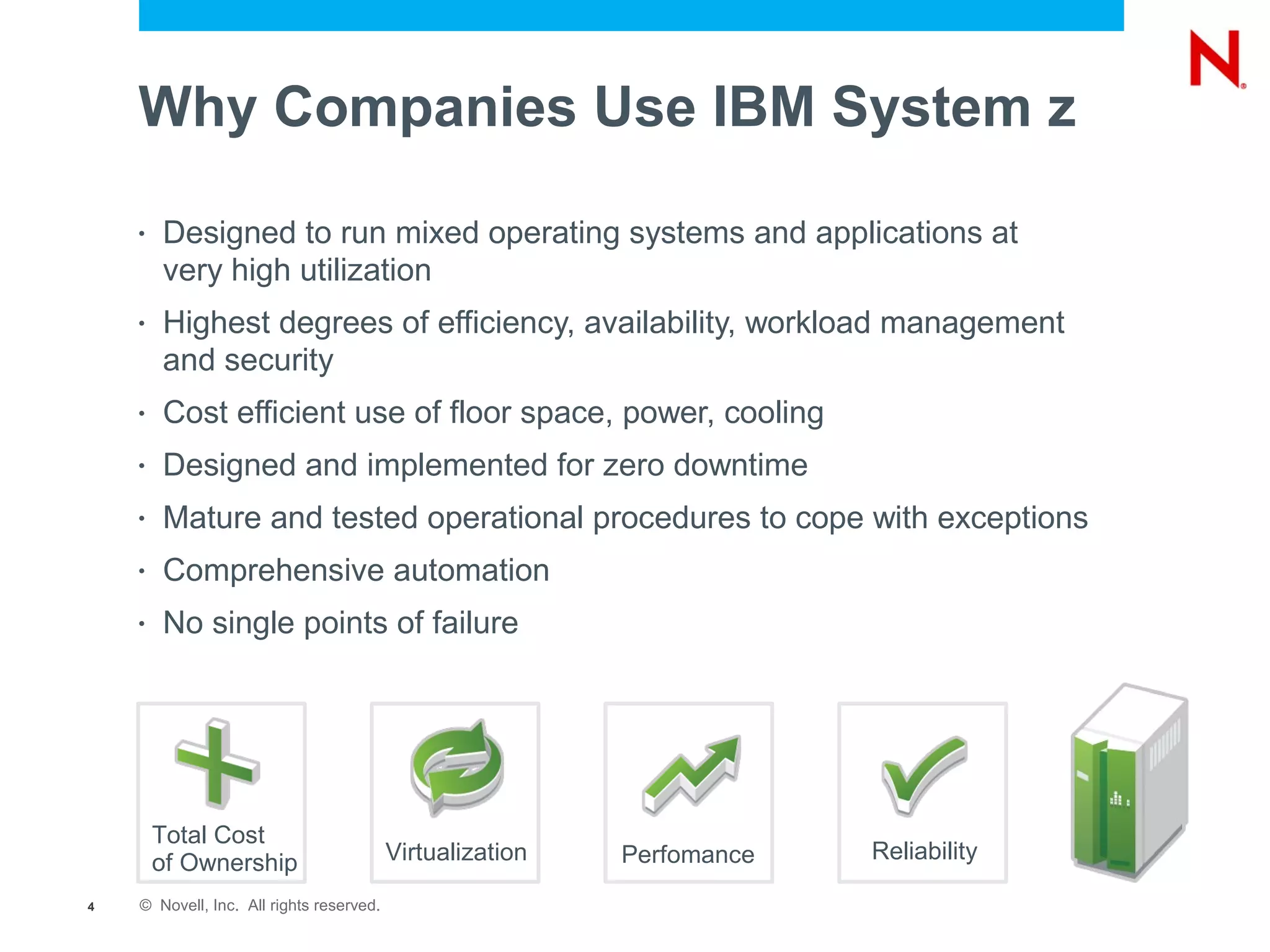 Why Companies Use IBM System z
    •   Designed to run mixed operating systems and applications at
        very high utilization
    •   Highest degrees of efficiency, availability, workload management
        and security
    •   Cost efficient use of floor space, power, cooling
    •   Designed and implemented for zero downtime
    •   Mature and tested operational procedures to cope with exceptions
    •   Comprehensive automation
    •   No single points of failure




        Total Cost
        of Ownership                      Virtualization   Perfomance   Reliability

4   © Novell, Inc. All rights reserved.
 