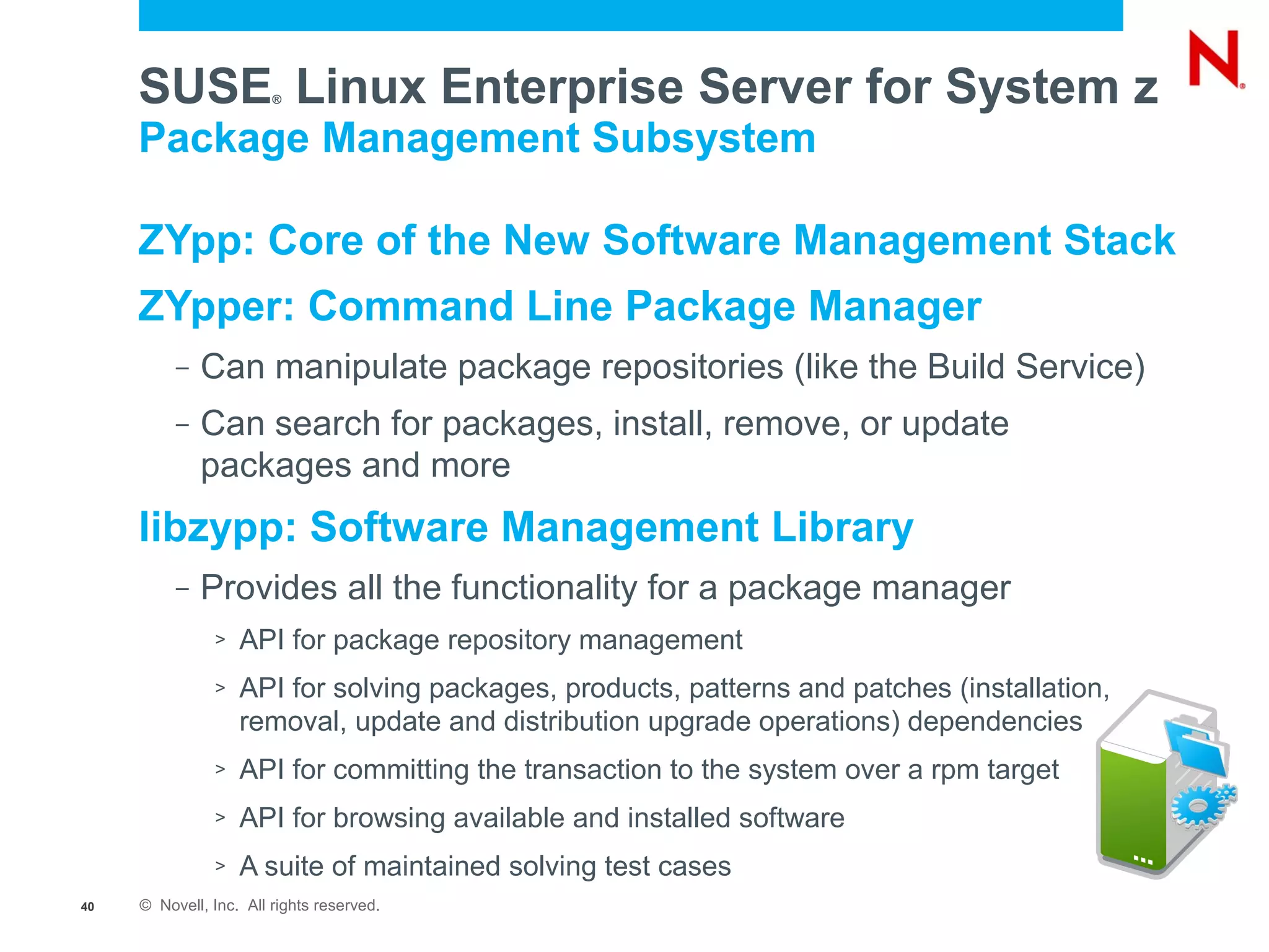 SUSE Linux Enterprise Server for System z
                        ®


     Package Management Subsystem

     ZYpp: Core of the New Software Management Stack
     ZYpper: Command Line Package Manager
          –   Can manipulate package repositories (like the Build Service)
          –   Can search for packages, install, remove, or update
              packages and more
     libzypp: Software Management Library
          –   Provides all the functionality for a package manager
               >   API for package repository management
               >   API for solving packages, products, patterns and patches (installation,
                   removal, update and distribution upgrade operations) dependencies
               >   API for committing the transaction to the system over a rpm target
               >   API for browsing available and installed software
               >   A suite of maintained solving test cases
40   © Novell, Inc. All rights reserved.
 