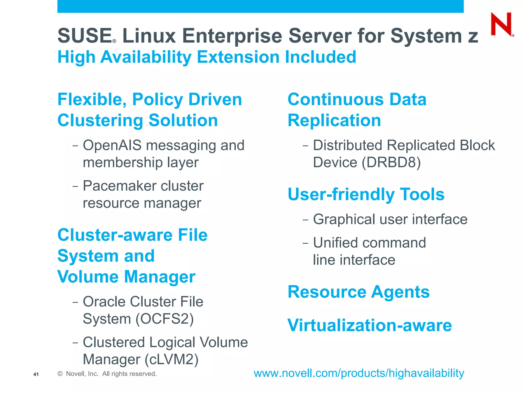 SUSE Linux Enterprise Server for System z
                        ®


     High Availability Extension Included

     Flexible, Policy Driven                     Continuous Data
     Clustering Solution                         Replication
          –   OpenAIS messaging and                 –   Distributed Replicated Block
              membership layer                          Device (DRBD8)
          –   Pacemaker cluster
              resource manager
                                                 User-friendly Tools
                                                    –   Graphical user interface
     Cluster-aware File                             –   Unified command
     System and                                         line interface
     Volume Manager
                                                 Resource Agents
          –   Oracle Cluster File
              System (OCFS2)
                                                 Virtualization-aware
          –   Clustered Logical Volume
              Manager (cLVM2)
41   © Novell, Inc. All rights reserved.   www.novell.com/products/highavailability
 