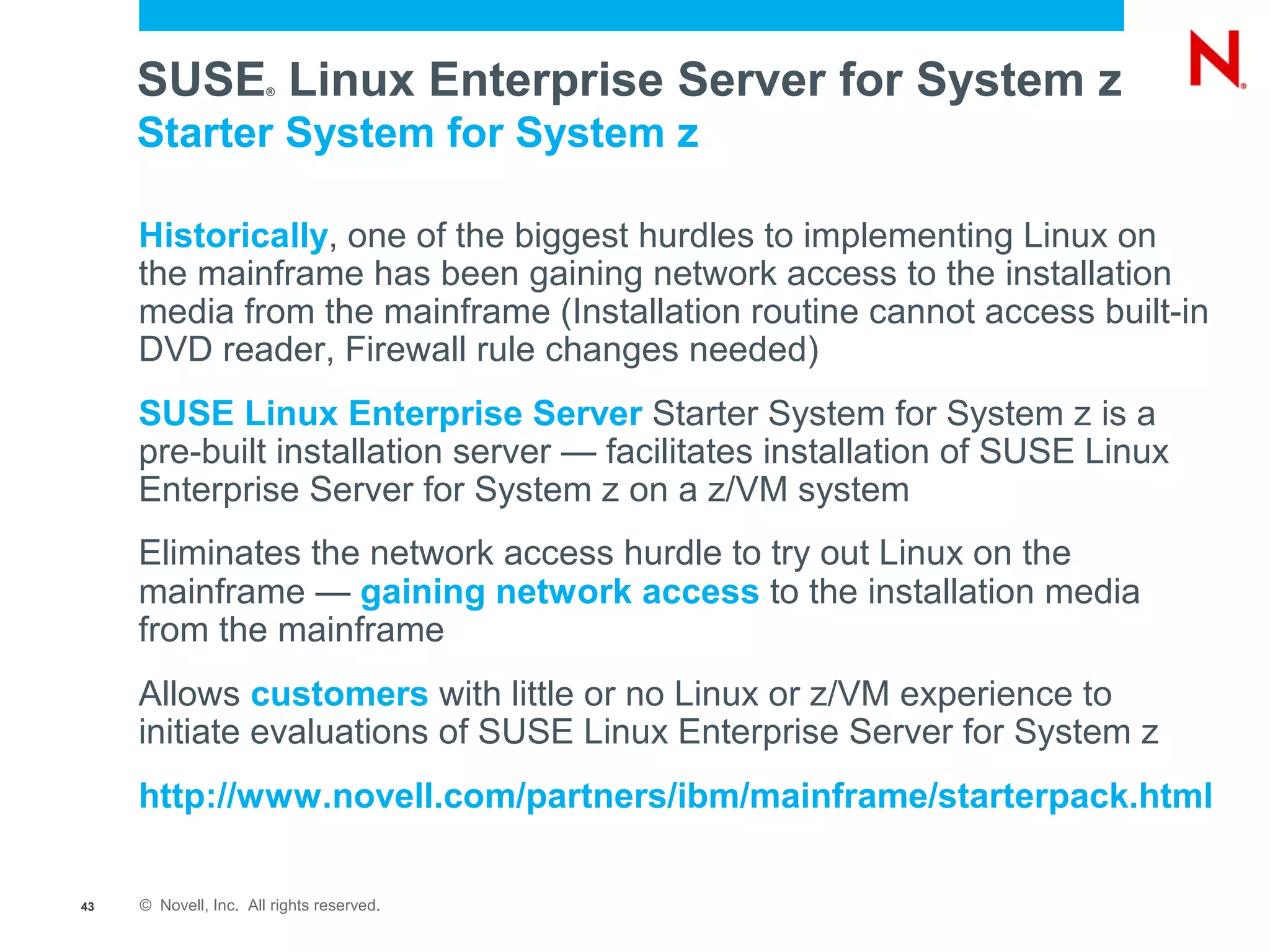SUSE Linux Enterprise Server for System z
                       ®



     Starter System for System z

     Historically, one of the biggest hurdles to implementing Linux on
     the mainframe has been gaining network access to the installation
     media from the mainframe (Installation routine cannot access built-in
     DVD reader, Firewall rule changes needed)
     SUSE Linux Enterprise Server Starter System for System z is a
     pre-built installation server — facilitates installation of SUSE Linux
     Enterprise Server for System z on a z/VM system
     Eliminates the network access hurdle to try out Linux on the
     mainframe — gaining network access to the installation media
     from the mainframe
     Allows customers with little or no Linux or z/VM experience to
     initiate evaluations of SUSE Linux Enterprise Server for System z
     http://www.novell.com/partners/ibm/mainframe/starterpack.html

43   © Novell, Inc. All rights reserved.
 