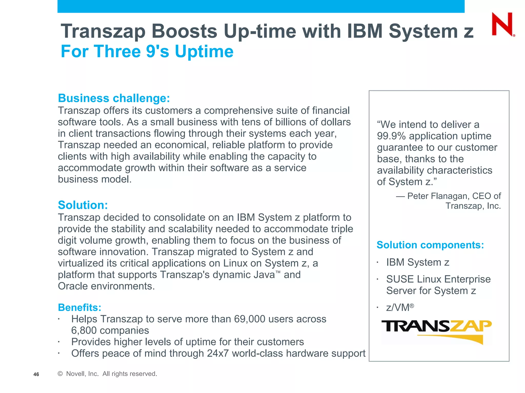 Transzap Boosts Up-time with IBM System z
         For Three 9's Uptime

     Business challenge:
     Transzap offers its customers a comprehensive suite of financial
     software tools. As a small business with tens of billions of dollars   “We intend to deliver a
     in client transactions flowing through their systems each year,        99.9% application uptime
     Transzap needed an economical, reliable platform to provide            guarantee to our customer
     clients with high availability while enabling the capacity to          base, thanks to the
     accommodate growth within their software as a service                  availability characteristics
     business model.                                                        of System z.”
                                                                                 — Peter Flanagan, CEO of
     Solution:                                                                               Transzap, Inc.
     Transzap decided to consolidate on an IBM System z platform to
     provide the stability and scalability needed to accommodate triple
     digit volume growth, enabling them to focus on the business of         Solution components:
     software innovation. Transzap migrated to System z and
     virtualized its critical applications on Linux on System z, a          
                                                                                IBM System z
     platform that supports Transzap's dynamic Java™ and                    
                                                                                SUSE Linux Enterprise
     Oracle environments.                                                       Server for System z
     Benefits:                                                              
                                                                                z/VM®
     
       Helps Transzap to serve more than 69,000 users across
       6,800 companies
     
       Provides higher levels of uptime for their customers
     
       Offers peace of mind through 24x7 world-class hardware support
46   © Novell, Inc. All rights reserved.
 