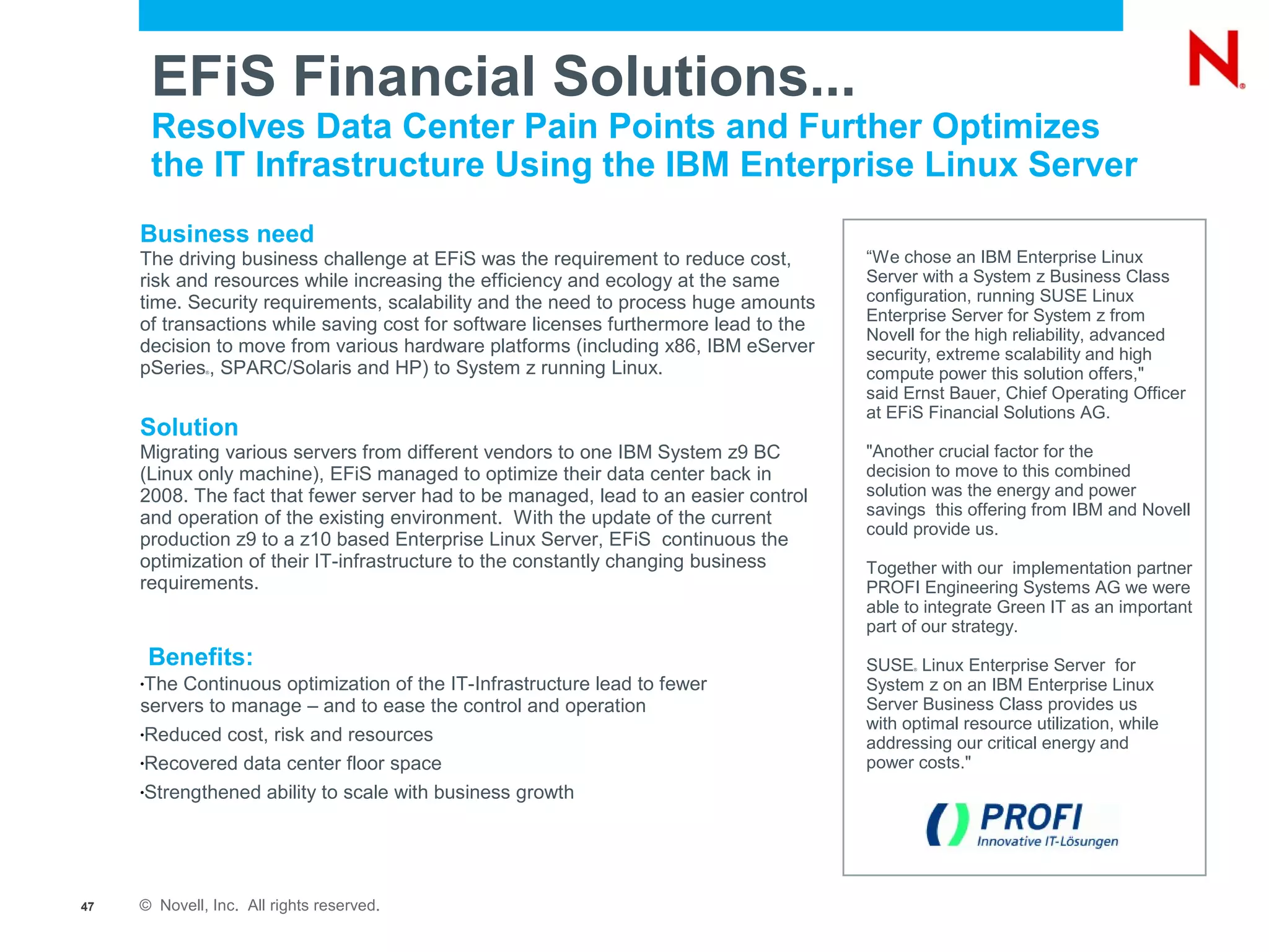 EFiS Financial Solutions...
         Resolves Data Center Pain Points and Further Optimizes
         the IT Infrastructure Using the IBM Enterprise Linux Server
     Business need
     The driving business challenge at EFiS was the requirement to reduce cost,        “We chose an IBM Enterprise Linux
     risk and resources while increasing the efficiency and ecology at the same        Server with a System z Business Class
     time. Security requirements, scalability and the need to process huge amounts     configuration, running SUSE Linux
                                                                                       Enterprise Server for System z from
     of transactions while saving cost for software licenses furthermore lead to the
                                                                                       Novell for the high reliability, advanced
     decision to move from various hardware platforms (including x86, IBM eServer      security, extreme scalability and high
     pSeries , SPARC/Solaris and HP) to System z running Linux.
              ®
                                                                                       compute power this solution offers,"
                                                                                       said Ernst Bauer, Chief Operating Officer
                                                                                       at EFiS Financial Solutions AG.
     Solution
     Migrating various servers from different vendors to one IBM System z9 BC          "Another crucial factor for the
     (Linux only machine), EFiS managed to optimize their data center back in          decision to move to this combined
     2008. The fact that fewer server had to be managed, lead to an easier control     solution was the energy and power
     and operation of the existing environment. With the update of the current         savings this offering from IBM and Novell
                                                                                       could provide us.
     production z9 to a z10 based Enterprise Linux Server, EFiS continuous the
     optimization of their IT-infrastructure to the constantly changing business       Together with our implementation partner
     requirements.                                                                     PROFI Engineering Systems AG we were
                                                                                       able to integrate Green IT as an important
                                                                                       part of our strategy.
         Benefits:                                                                     SUSE Linux Enterprise Server for
                                                                                             ®


     •The Continuous optimization of the IT-Infrastructure lead to fewer               System z on an IBM Enterprise Linux
     servers to manage – and to ease the control and operation                         Server Business Class provides us
     •Reduced cost, risk and resources
                                                                                       with optimal resource utilization, while
                                                                                       addressing our critical energy and
     •Recovered data center floor space                                                power costs."
     •Strengthened ability to scale with business growth




47   © Novell, Inc. All rights reserved.
 