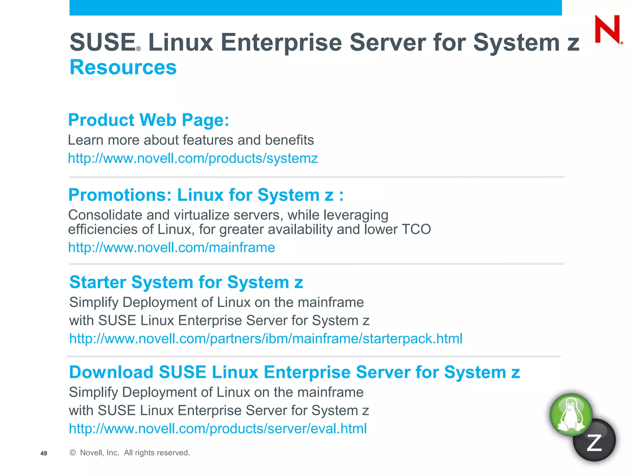 SUSE Linux Enterprise Server for System z
                        ®


     Resources

     Product Web Page:
     Learn more about features and benefits
     http://www.novell.com/products/systemz

     Promotions: Linux for System z :
     Consolidate and virtualize servers, while leveraging
     efficiencies of Linux, for greater availability and lower TCO
     http://www.novell.com/mainframe

     Starter System for System z
     Simplify Deployment of Linux on the mainframe
     with SUSE Linux Enterprise Server for System z
     http://www.novell.com/partners/ibm/mainframe/starterpack.html

     Download SUSE Linux Enterprise Server for System z
     Simplify Deployment of Linux on the mainframe
     with SUSE Linux Enterprise Server for System z
     http://www.novell.com/products/server/eval.html
49   © Novell, Inc. All rights reserved.
                                                                     z
 