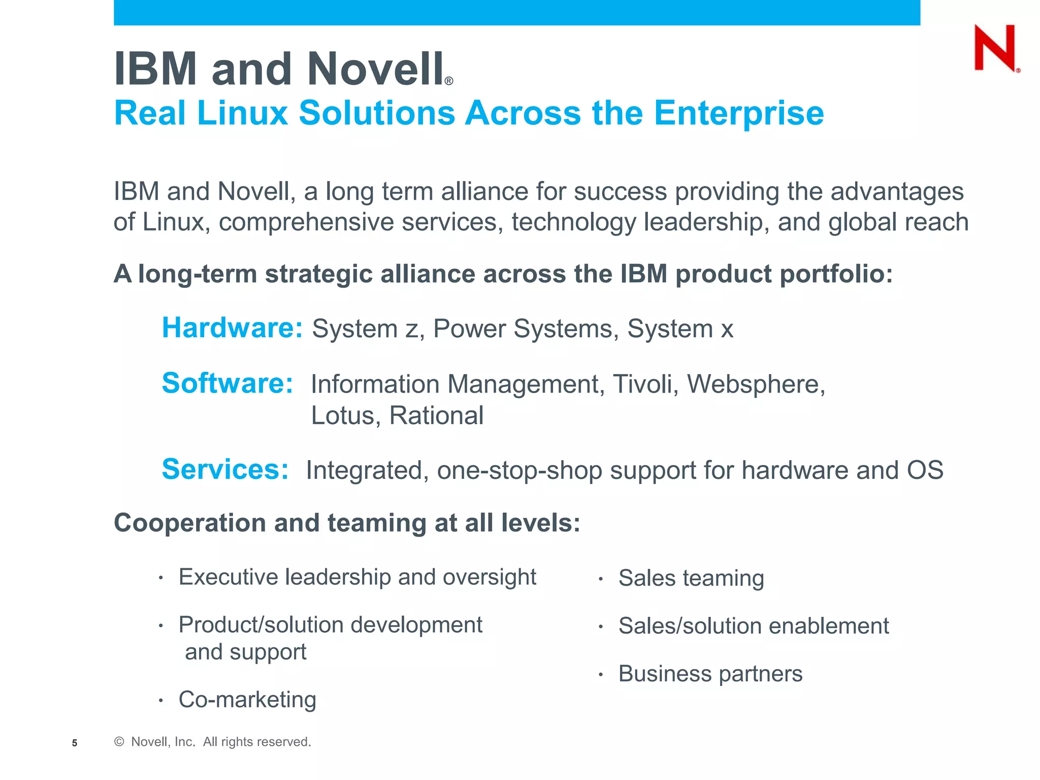 IBM and Novell                               ®


    Real Linux Solutions Across the Enterprise

    IBM and Novell, a long term alliance for success providing the advantages
    of Linux, comprehensive services, technology leadership, and global reach

    A long-term strategic alliance across the IBM product portfolio:

            Hardware: System z, Power Systems, System x
            Software: Information Management, Tivoli, Websphere,
                                      Lotus, Rational

            Services: Integrated, one-stop-shop support for hardware and OS
    Cooperation and teaming at all levels:
           •   Executive leadership and oversight       •   Sales teaming
           •   Product/solution development             •   Sales/solution enablement
               and support
                                                        •   Business partners
           •   Co-marketing
5   © Novell, Inc. All rights reserved.
 